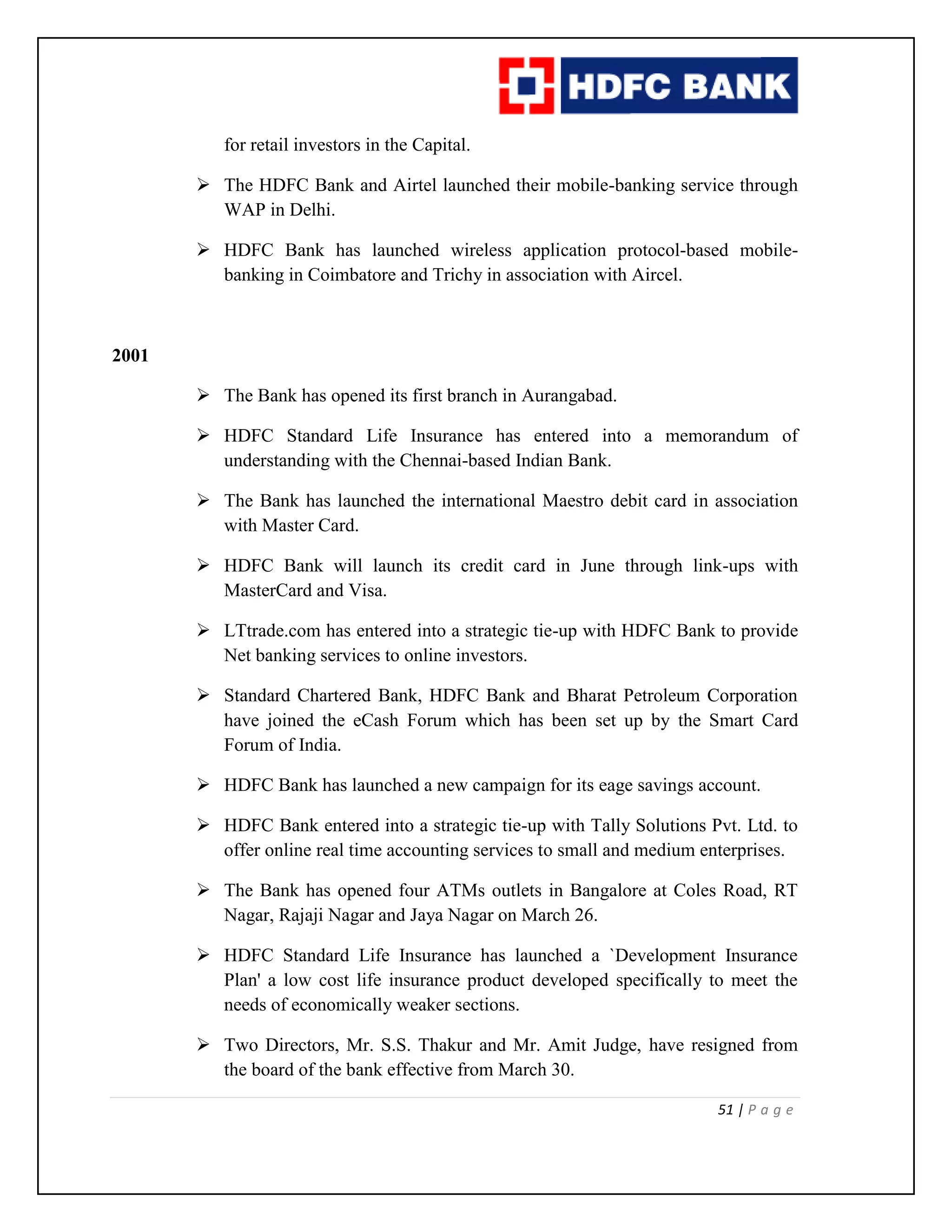 51 | P a g e
for retail investors in the Capital.
 The HDFC Bank and Airtel launched their mobile-banking service through
WAP in Delhi.
 HDFC Bank has launched wireless application protocol-based mobile-
banking in Coimbatore and Trichy in association with Aircel.
2001
 The Bank has opened its first branch in Aurangabad.
 HDFC Standard Life Insurance has entered into a memorandum of
understanding with the Chennai-based Indian Bank.
 The Bank has launched the international Maestro debit card in association
with Master Card.
 HDFC Bank will launch its credit card in June through link-ups with
MasterCard and Visa.
 LTtrade.com has entered into a strategic tie-up with HDFC Bank to provide
Net banking services to online investors.
 Standard Chartered Bank, HDFC Bank and Bharat Petroleum Corporation
have joined the eCash Forum which has been set up by the Smart Card
Forum of India.
 HDFC Bank has launched a new campaign for its eage savings account.
 HDFC Bank entered into a strategic tie-up with Tally Solutions Pvt. Ltd. to
offer online real time accounting services to small and medium enterprises.
 The Bank has opened four ATMs outlets in Bangalore at Coles Road, RT
Nagar, Rajaji Nagar and Jaya Nagar on March 26.
 HDFC Standard Life Insurance has launched a `Development Insurance
Plan' a low cost life insurance product developed specifically to meet the
needs of economically weaker sections.
 Two Directors, Mr. S.S. Thakur and Mr. Amit Judge, have resigned from
the board of the bank effective from March 30.
 