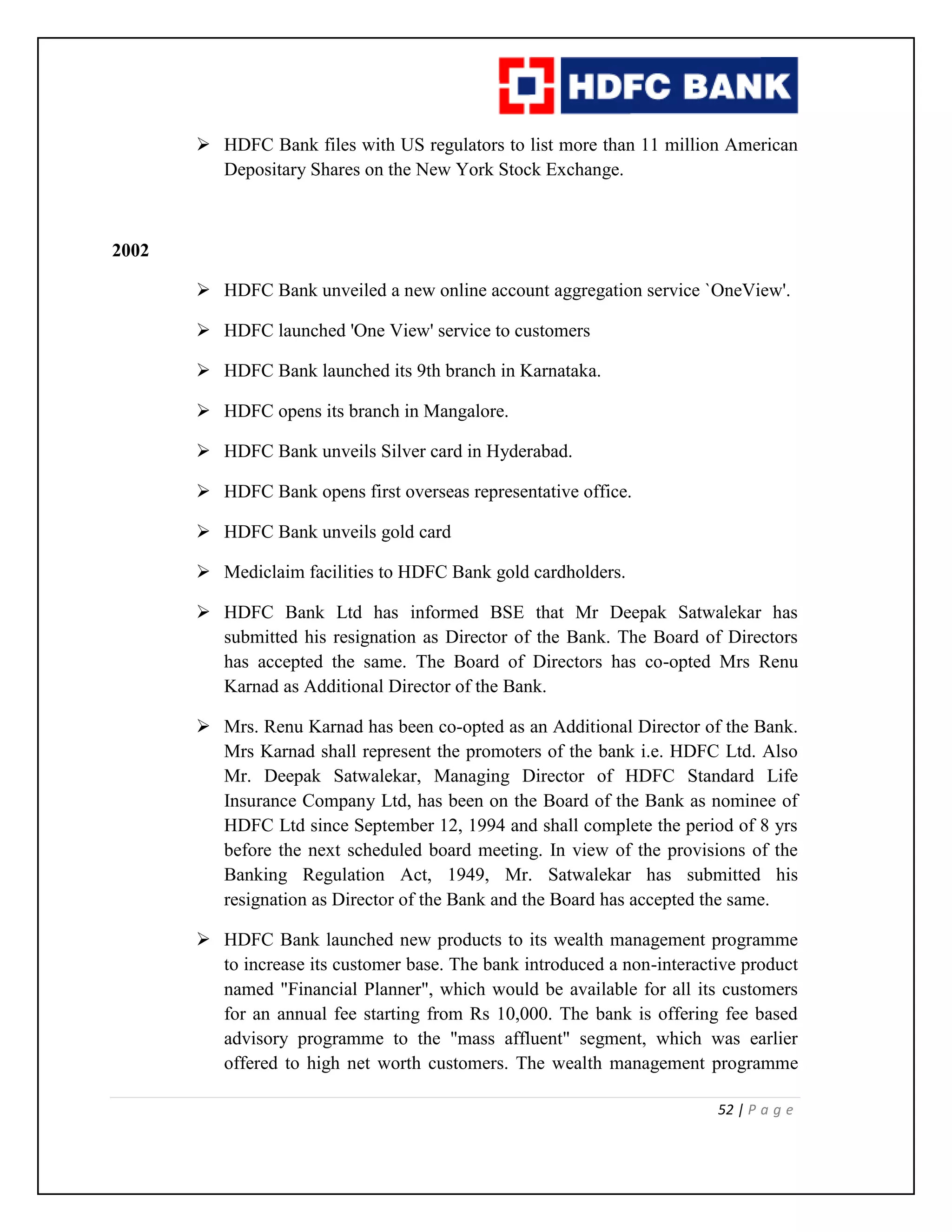 52 | P a g e
 HDFC Bank files with US regulators to list more than 11 million American
Depositary Shares on the New York Stock Exchange.
2002
 HDFC Bank unveiled a new online account aggregation service `OneView'.
 HDFC launched 'One View' service to customers
 HDFC Bank launched its 9th branch in Karnataka.
 HDFC opens its branch in Mangalore.
 HDFC Bank unveils Silver card in Hyderabad.
 HDFC Bank opens first overseas representative office.
 HDFC Bank unveils gold card
 Mediclaim facilities to HDFC Bank gold cardholders.
 HDFC Bank Ltd has informed BSE that Mr Deepak Satwalekar has
submitted his resignation as Director of the Bank. The Board of Directors
has accepted the same. The Board of Directors has co-opted Mrs Renu
Karnad as Additional Director of the Bank.
 Mrs. Renu Karnad has been co-opted as an Additional Director of the Bank.
Mrs Karnad shall represent the promoters of the bank i.e. HDFC Ltd. Also
Mr. Deepak Satwalekar, Managing Director of HDFC Standard Life
Insurance Company Ltd, has been on the Board of the Bank as nominee of
HDFC Ltd since September 12, 1994 and shall complete the period of 8 yrs
before the next scheduled board meeting. In view of the provisions of the
Banking Regulation Act, 1949, Mr. Satwalekar has submitted his
resignation as Director of the Bank and the Board has accepted the same.
 HDFC Bank launched new products to its wealth management programme
to increase its customer base. The bank introduced a non-interactive product
named "Financial Planner", which would be available for all its customers
for an annual fee starting from Rs 10,000. The bank is offering fee based
advisory programme to the "mass affluent" segment, which was earlier
offered to high net worth customers. The wealth management programme
 