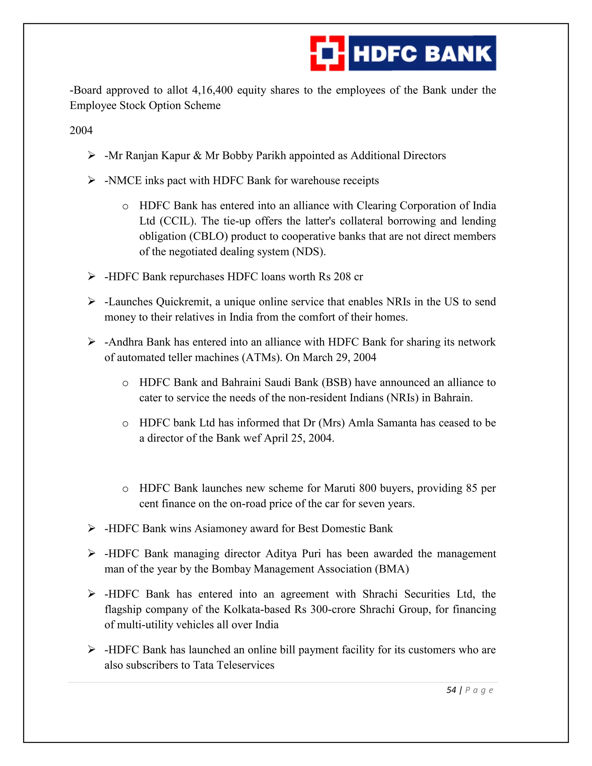 54 | P a g e
-Board approved to allot 4,16,400 equity shares to the employees of the Bank under the
Employee Stock Option Scheme
2004
 -Mr Ranjan Kapur & Mr Bobby Parikh appointed as Additional Directors
 -NMCE inks pact with HDFC Bank for warehouse receipts
o HDFC Bank has entered into an alliance with Clearing Corporation of India
Ltd (CCIL). The tie-up offers the latter's collateral borrowing and lending
obligation (CBLO) product to cooperative banks that are not direct members
of the negotiated dealing system (NDS).
 -HDFC Bank repurchases HDFC loans worth Rs 208 cr
 -Launches Quickremit, a unique online service that enables NRIs in the US to send
money to their relatives in India from the comfort of their homes.
 -Andhra Bank has entered into an alliance with HDFC Bank for sharing its network
of automated teller machines (ATMs). On March 29, 2004
o HDFC Bank and Bahraini Saudi Bank (BSB) have announced an alliance to
cater to service the needs of the non-resident Indians (NRIs) in Bahrain.
o HDFC bank Ltd has informed that Dr (Mrs) Amla Samanta has ceased to be
a director of the Bank wef April 25, 2004.
o HDFC Bank launches new scheme for Maruti 800 buyers, providing 85 per
cent finance on the on-road price of the car for seven years.
 -HDFC Bank wins Asiamoney award for Best Domestic Bank
 -HDFC Bank managing director Aditya Puri has been awarded the management
man of the year by the Bombay Management Association (BMA)
 -HDFC Bank has entered into an agreement with Shrachi Securities Ltd, the
flagship company of the Kolkata-based Rs 300-crore Shrachi Group, for financing
of multi-utility vehicles all over India
 -HDFC Bank has launched an online bill payment facility for its customers who are
also subscribers to Tata Teleservices
 