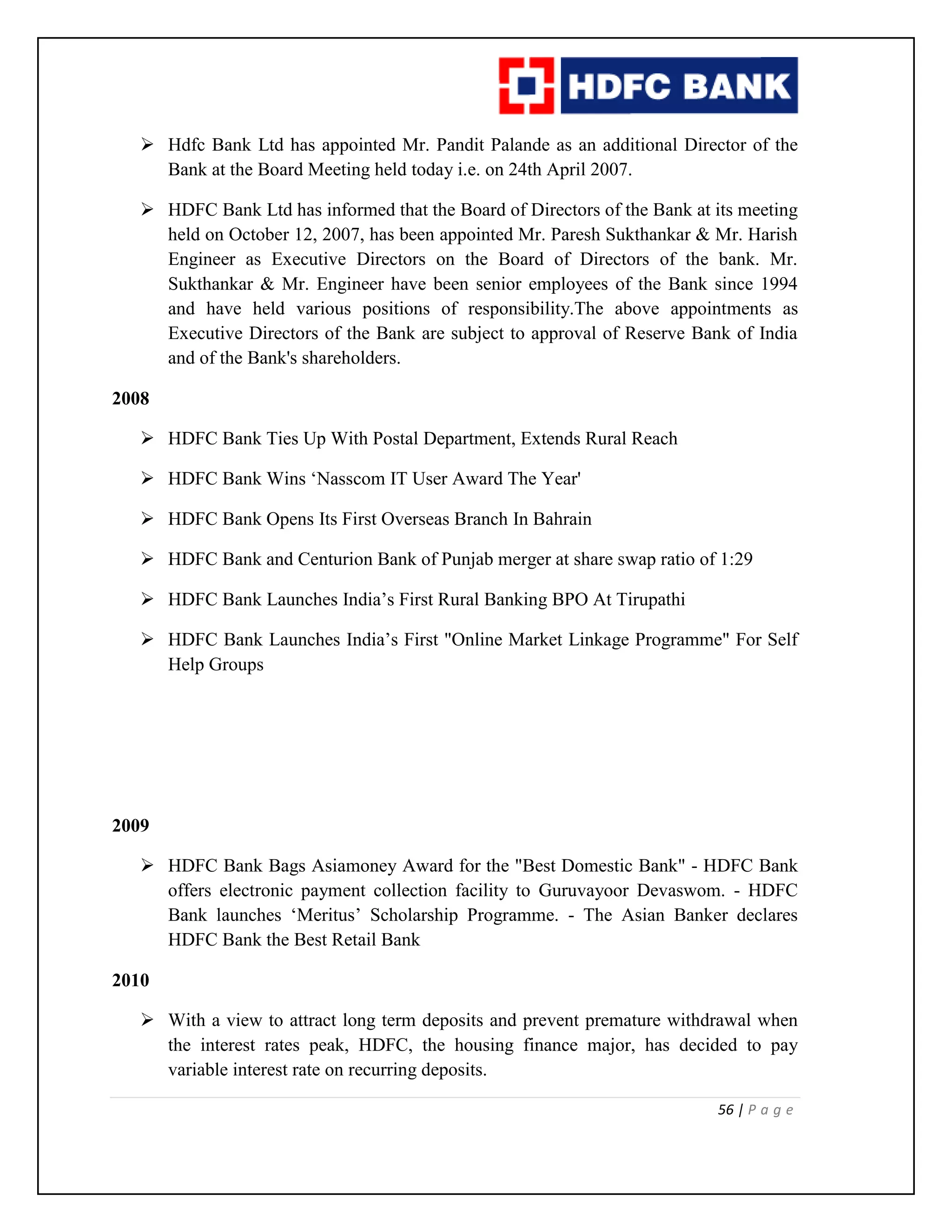 56 | P a g e
 Hdfc Bank Ltd has appointed Mr. Pandit Palande as an additional Director of the
Bank at the Board Meeting held today i.e. on 24th April 2007.
 HDFC Bank Ltd has informed that the Board of Directors of the Bank at its meeting
held on October 12, 2007, has been appointed Mr. Paresh Sukthankar & Mr. Harish
Engineer as Executive Directors on the Board of Directors of the bank. Mr.
Sukthankar & Mr. Engineer have been senior employees of the Bank since 1994
and have held various positions of responsibility.The above appointments as
Executive Directors of the Bank are subject to approval of Reserve Bank of India
and of the Bank's shareholders.
2008
 HDFC Bank Ties Up With Postal Department, Extends Rural Reach
 HDFC Bank Wins ‘Nasscom IT User Award The Year'
 HDFC Bank Opens Its First Overseas Branch In Bahrain
 HDFC Bank and Centurion Bank of Punjab merger at share swap ratio of 1:29
 HDFC Bank Launches India’s First Rural Banking BPO At Tirupathi
 HDFC Bank Launches India’s First "Online Market Linkage Programme" For Self
Help Groups
2009
 HDFC Bank Bags Asiamoney Award for the "Best Domestic Bank" - HDFC Bank
offers electronic payment collection facility to Guruvayoor Devaswom. - HDFC
Bank launches ‘Meritus’ Scholarship Programme. - The Asian Banker declares
HDFC Bank the Best Retail Bank
2010
 With a view to attract long term deposits and prevent premature withdrawal when
the interest rates peak, HDFC, the housing finance major, has decided to pay
variable interest rate on recurring deposits.
 