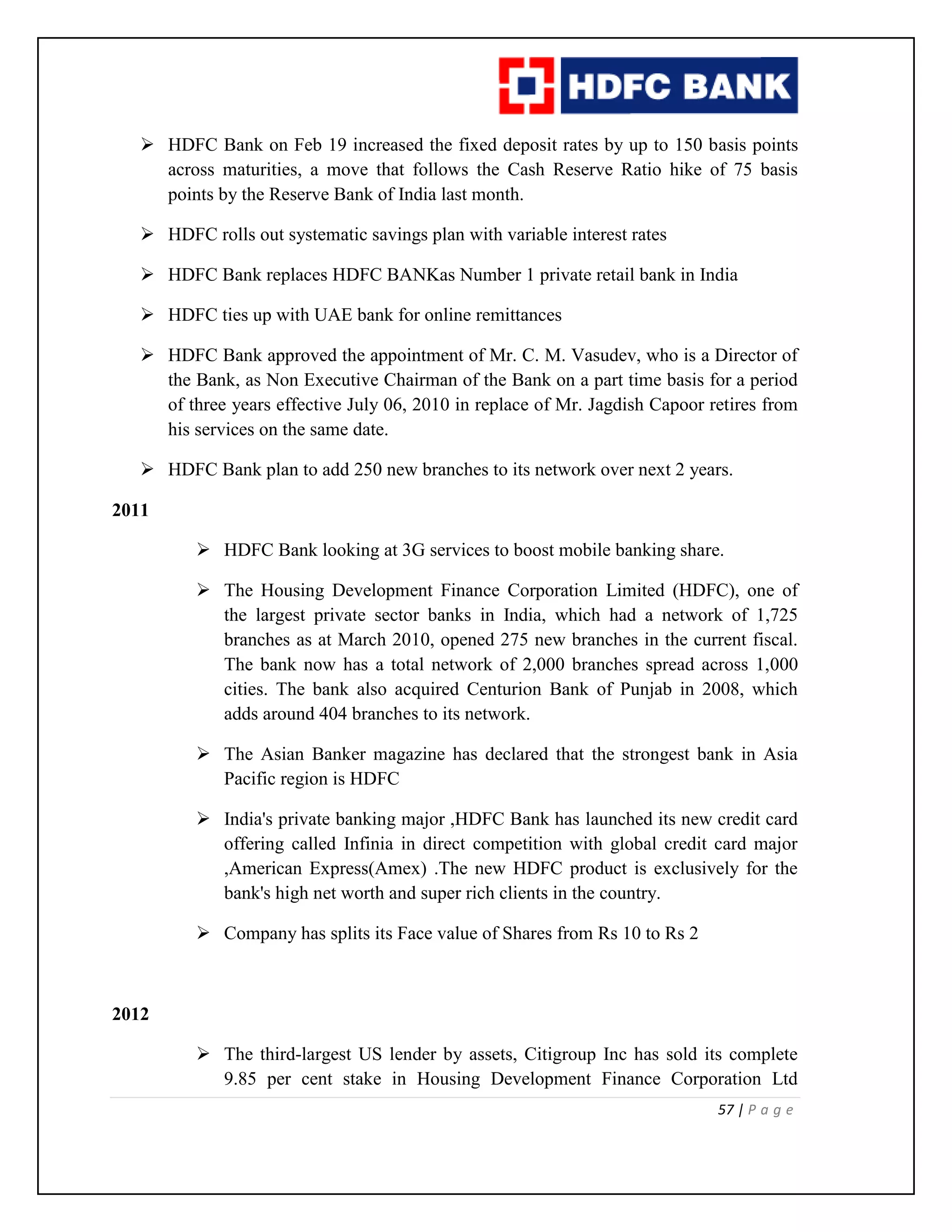 57 | P a g e
 HDFC Bank on Feb 19 increased the fixed deposit rates by up to 150 basis points
across maturities, a move that follows the Cash Reserve Ratio hike of 75 basis
points by the Reserve Bank of India last month.
 HDFC rolls out systematic savings plan with variable interest rates
 HDFC Bank replaces HDFC BANKas Number 1 private retail bank in India
 HDFC ties up with UAE bank for online remittances
 HDFC Bank approved the appointment of Mr. C. M. Vasudev, who is a Director of
the Bank, as Non Executive Chairman of the Bank on a part time basis for a period
of three years effective July 06, 2010 in replace of Mr. Jagdish Capoor retires from
his services on the same date.
 HDFC Bank plan to add 250 new branches to its network over next 2 years.
2011
 HDFC Bank looking at 3G services to boost mobile banking share.
 The Housing Development Finance Corporation Limited (HDFC), one of
the largest private sector banks in India, which had a network of 1,725
branches as at March 2010, opened 275 new branches in the current fiscal.
The bank now has a total network of 2,000 branches spread across 1,000
cities. The bank also acquired Centurion Bank of Punjab in 2008, which
adds around 404 branches to its network.
 The Asian Banker magazine has declared that the strongest bank in Asia
Pacific region is HDFC
 India's private banking major ,HDFC Bank has launched its new credit card
offering called Infinia in direct competition with global credit card major
,American Express(Amex) .The new HDFC product is exclusively for the
bank's high net worth and super rich clients in the country.
 Company has splits its Face value of Shares from Rs 10 to Rs 2
2012
 The third-largest US lender by assets, Citigroup Inc has sold its complete
9.85 per cent stake in Housing Development Finance Corporation Ltd
 
