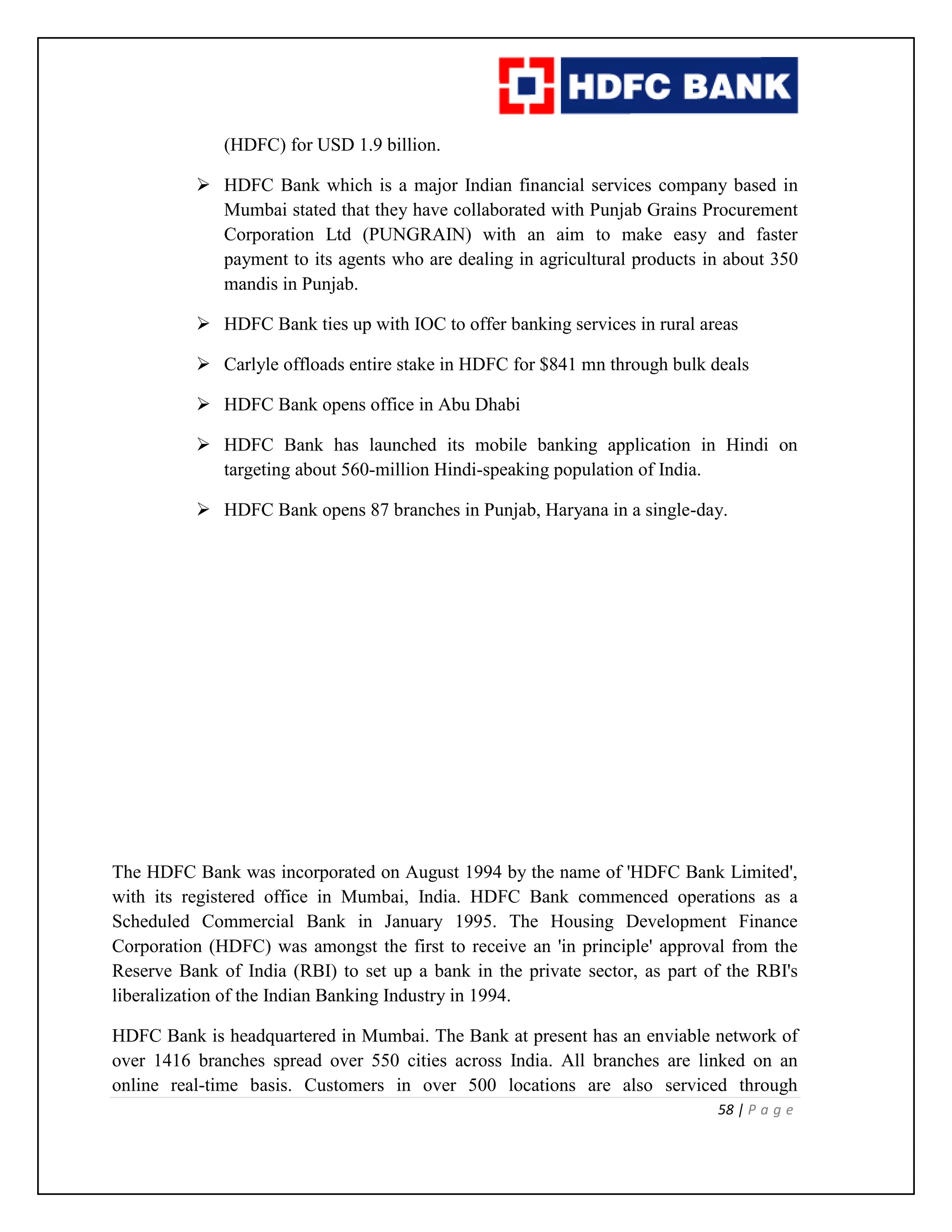58 | P a g e
(HDFC) for USD 1.9 billion.
 HDFC Bank which is a major Indian financial services company based in
Mumbai stated that they have collaborated with Punjab Grains Procurement
Corporation Ltd (PUNGRAIN) with an aim to make easy and faster
payment to its agents who are dealing in agricultural products in about 350
mandis in Punjab.
 HDFC Bank ties up with IOC to offer banking services in rural areas
 Carlyle offloads entire stake in HDFC for $841 mn through bulk deals
 HDFC Bank opens office in Abu Dhabi
 HDFC Bank has launched its mobile banking application in Hindi on
targeting about 560-million Hindi-speaking population of India.
 HDFC Bank opens 87 branches in Punjab, Haryana in a single-day.
The HDFC Bank was incorporated on August 1994 by the name of 'HDFC Bank Limited',
with its registered office in Mumbai, India. HDFC Bank commenced operations as a
Scheduled Commercial Bank in January 1995. The Housing Development Finance
Corporation (HDFC) was amongst the first to receive an 'in principle' approval from the
Reserve Bank of India (RBI) to set up a bank in the private sector, as part of the RBI's
liberalization of the Indian Banking Industry in 1994.
HDFC Bank is headquartered in Mumbai. The Bank at present has an enviable network of
over 1416 branches spread over 550 cities across India. All branches are linked on an
online real-time basis. Customers in over 500 locations are also serviced through
 