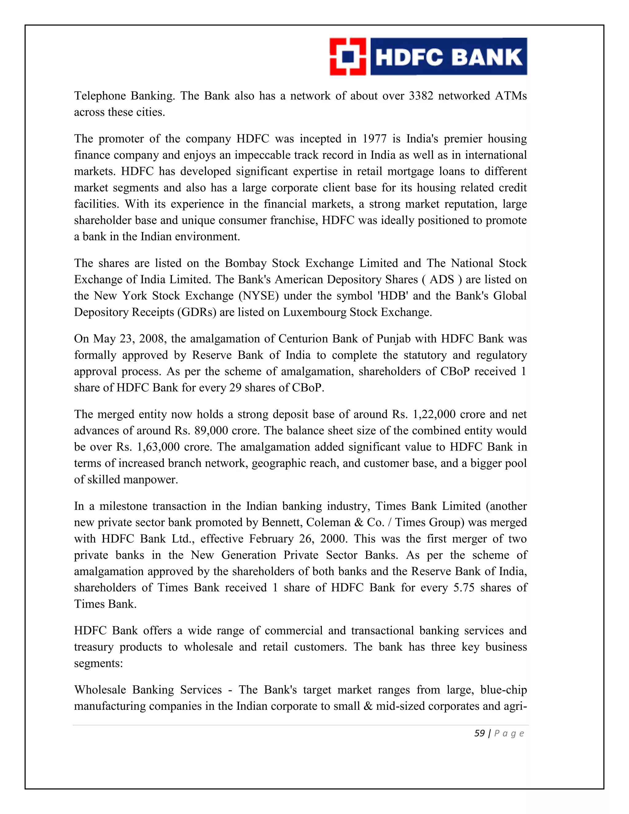 59 | P a g e
Telephone Banking. The Bank also has a network of about over 3382 networked ATMs
across these cities.
The promoter of the company HDFC was incepted in 1977 is India's premier housing
finance company and enjoys an impeccable track record in India as well as in international
markets. HDFC has developed significant expertise in retail mortgage loans to different
market segments and also has a large corporate client base for its housing related credit
facilities. With its experience in the financial markets, a strong market reputation, large
shareholder base and unique consumer franchise, HDFC was ideally positioned to promote
a bank in the Indian environment.
The shares are listed on the Bombay Stock Exchange Limited and The National Stock
Exchange of India Limited. The Bank's American Depository Shares ( ADS ) are listed on
the New York Stock Exchange (NYSE) under the symbol 'HDB' and the Bank's Global
Depository Receipts (GDRs) are listed on Luxembourg Stock Exchange.
On May 23, 2008, the amalgamation of Centurion Bank of Punjab with HDFC Bank was
formally approved by Reserve Bank of India to complete the statutory and regulatory
approval process. As per the scheme of amalgamation, shareholders of CBoP received 1
share of HDFC Bank for every 29 shares of CBoP.
The merged entity now holds a strong deposit base of around Rs. 1,22,000 crore and net
advances of around Rs. 89,000 crore. The balance sheet size of the combined entity would
be over Rs. 1,63,000 crore. The amalgamation added significant value to HDFC Bank in
terms of increased branch network, geographic reach, and customer base, and a bigger pool
of skilled manpower.
In a milestone transaction in the Indian banking industry, Times Bank Limited (another
new private sector bank promoted by Bennett, Coleman & Co. / Times Group) was merged
with HDFC Bank Ltd., effective February 26, 2000. This was the first merger of two
private banks in the New Generation Private Sector Banks. As per the scheme of
amalgamation approved by the shareholders of both banks and the Reserve Bank of India,
shareholders of Times Bank received 1 share of HDFC Bank for every 5.75 shares of
Times Bank.
HDFC Bank offers a wide range of commercial and transactional banking services and
treasury products to wholesale and retail customers. The bank has three key business
segments:
Wholesale Banking Services - The Bank's target market ranges from large, blue-chip
manufacturing companies in the Indian corporate to small & mid-sized corporates and agri-
 