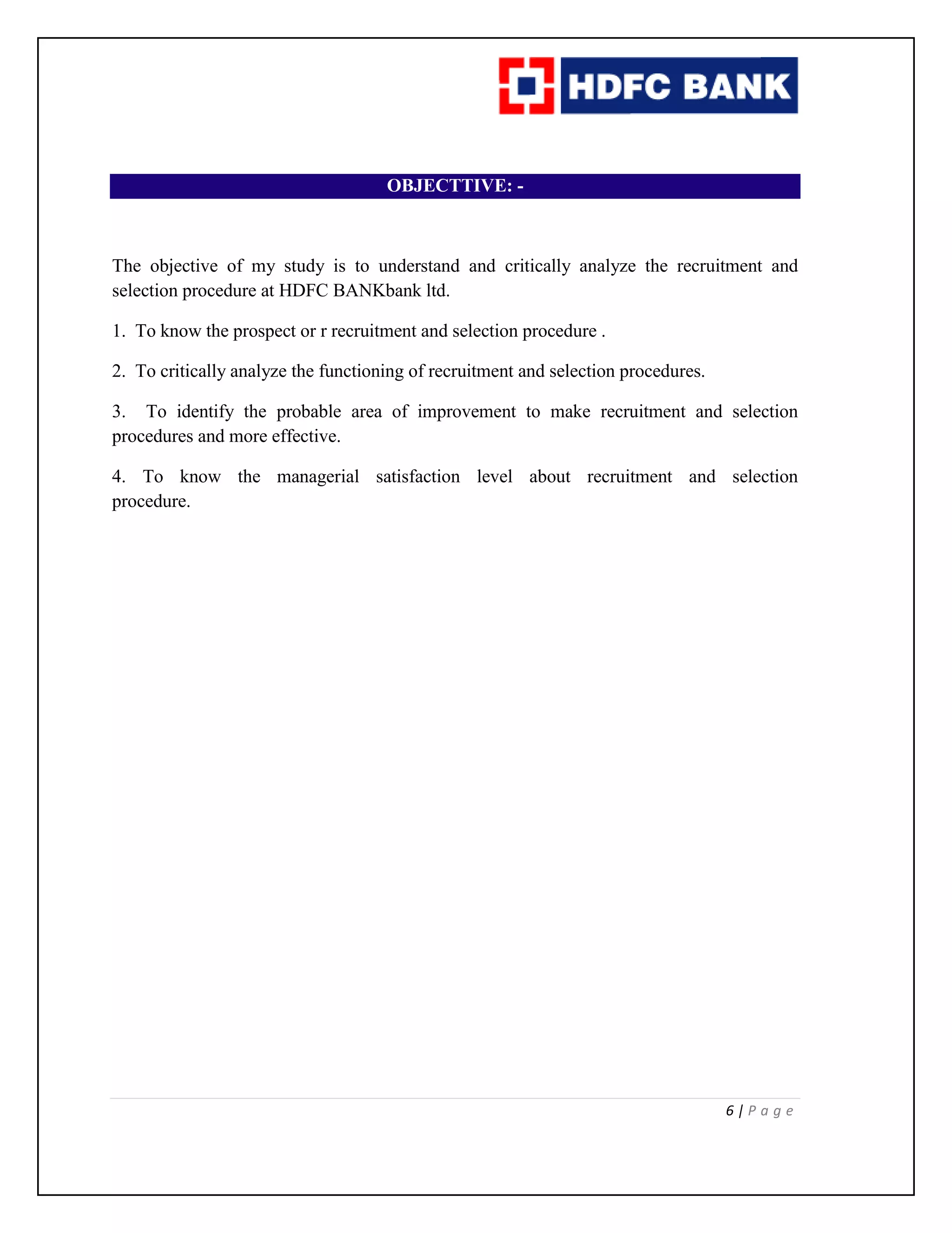 6 | P a g e
OBJECTTIVE: -
The objective of my study is to understand and critically analyze the recruitment and
selection procedure at HDFC BANKbank ltd.
1. To know the prospect or r recruitment and selection procedure .
2. To critically analyze the functioning of recruitment and selection procedures.
3. To identify the probable area of improvement to make recruitment and selection
procedures and more effective.
4. To know the managerial satisfaction level about recruitment and selection
procedure.
 
