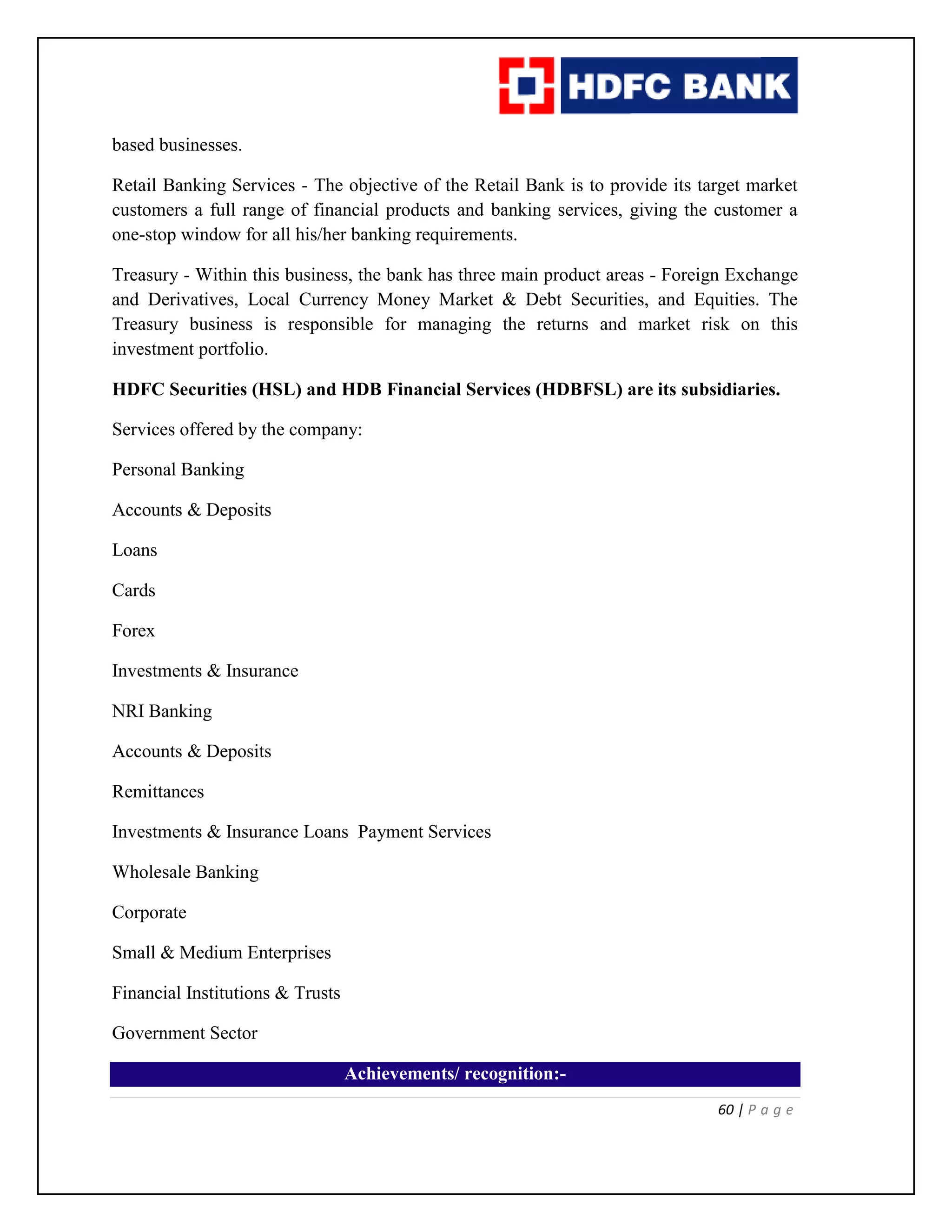 60 | P a g e
based businesses.
Retail Banking Services - The objective of the Retail Bank is to provide its target market
customers a full range of financial products and banking services, giving the customer a
one-stop window for all his/her banking requirements.
Treasury - Within this business, the bank has three main product areas - Foreign Exchange
and Derivatives, Local Currency Money Market & Debt Securities, and Equities. The
Treasury business is responsible for managing the returns and market risk on this
investment portfolio.
HDFC Securities (HSL) and HDB Financial Services (HDBFSL) are its subsidiaries.
Services offered by the company:
Personal Banking
Accounts & Deposits
Loans
Cards
Forex
Investments & Insurance
NRI Banking
Accounts & Deposits
Remittances
Investments & Insurance Loans Payment Services
Wholesale Banking
Corporate
Small & Medium Enterprises
Financial Institutions & Trusts
Government Sector
Achievements/ recognition:-
 