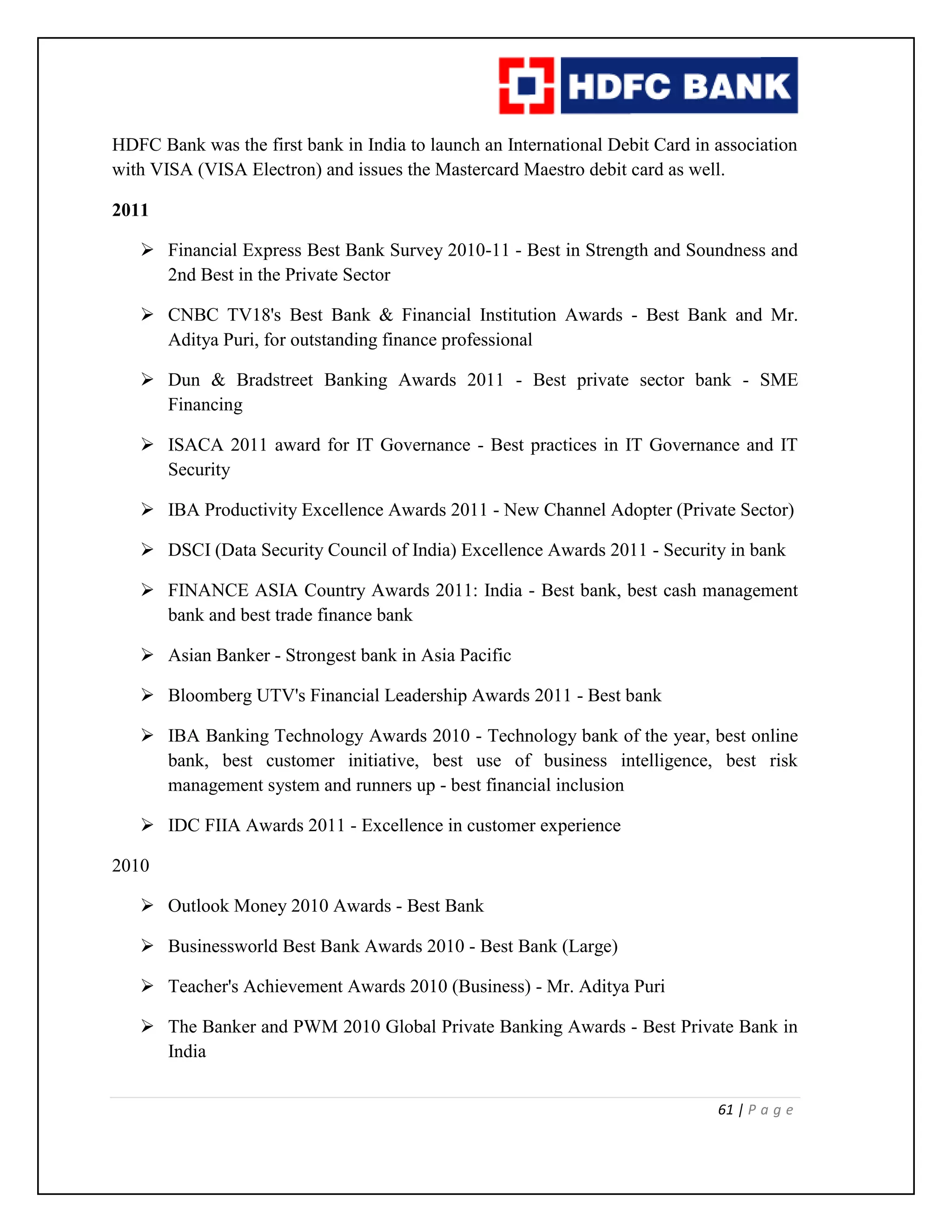 61 | P a g e
HDFC Bank was the first bank in India to launch an International Debit Card in association
with VISA (VISA Electron) and issues the Mastercard Maestro debit card as well.
2011
 Financial Express Best Bank Survey 2010-11 - Best in Strength and Soundness and
2nd Best in the Private Sector
 CNBC TV18's Best Bank & Financial Institution Awards - Best Bank and Mr.
Aditya Puri, for outstanding finance professional
 Dun & Bradstreet Banking Awards 2011 - Best private sector bank - SME
Financing
 ISACA 2011 award for IT Governance - Best practices in IT Governance and IT
Security
 IBA Productivity Excellence Awards 2011 - New Channel Adopter (Private Sector)
 DSCI (Data Security Council of India) Excellence Awards 2011 - Security in bank
 FINANCE ASIA Country Awards 2011: India - Best bank, best cash management
bank and best trade finance bank
 Asian Banker - Strongest bank in Asia Pacific
 Bloomberg UTV's Financial Leadership Awards 2011 - Best bank
 IBA Banking Technology Awards 2010 - Technology bank of the year, best online
bank, best customer initiative, best use of business intelligence, best risk
management system and runners up - best financial inclusion
 IDC FIIA Awards 2011 - Excellence in customer experience
2010
 Outlook Money 2010 Awards - Best Bank
 Businessworld Best Bank Awards 2010 - Best Bank (Large)
 Teacher's Achievement Awards 2010 (Business) - Mr. Aditya Puri
 The Banker and PWM 2010 Global Private Banking Awards - Best Private Bank in
India
 