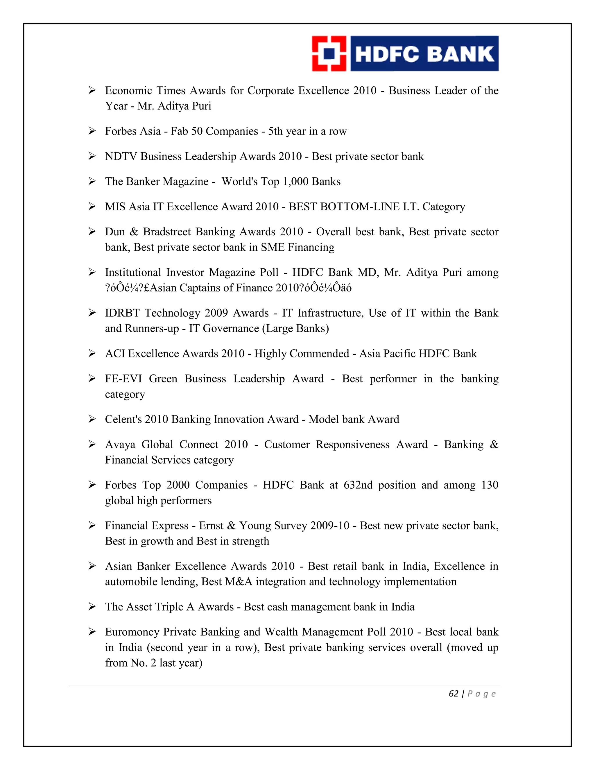 62 | P a g e
 Economic Times Awards for Corporate Excellence 2010 - Business Leader of the
Year - Mr. Aditya Puri
 Forbes Asia - Fab 50 Companies - 5th year in a row
 NDTV Business Leadership Awards 2010 - Best private sector bank
 The Banker Magazine - World's Top 1,000 Banks
 MIS Asia IT Excellence Award 2010 - BEST BOTTOM-LINE I.T. Category
 Dun & Bradstreet Banking Awards 2010 - Overall best bank, Best private sector
bank, Best private sector bank in SME Financing
 Institutional Investor Magazine Poll - HDFC Bank MD, Mr. Aditya Puri among
?óÔé¼?£Asian Captains of Finance 2010?óÔé¼Ôäó
 IDRBT Technology 2009 Awards - IT Infrastructure, Use of IT within the Bank
and Runners-up - IT Governance (Large Banks)
 ACI Excellence Awards 2010 - Highly Commended - Asia Pacific HDFC Bank
 FE-EVI Green Business Leadership Award - Best performer in the banking
category
 Celent's 2010 Banking Innovation Award - Model bank Award
 Avaya Global Connect 2010 - Customer Responsiveness Award - Banking &
Financial Services category
 Forbes Top 2000 Companies - HDFC Bank at 632nd position and among 130
global high performers
 Financial Express - Ernst & Young Survey 2009-10 - Best new private sector bank,
Best in growth and Best in strength
 Asian Banker Excellence Awards 2010 - Best retail bank in India, Excellence in
automobile lending, Best M&A integration and technology implementation
 The Asset Triple A Awards - Best cash management bank in India
 Euromoney Private Banking and Wealth Management Poll 2010 - Best local bank
in India (second year in a row), Best private banking services overall (moved up
from No. 2 last year)
 