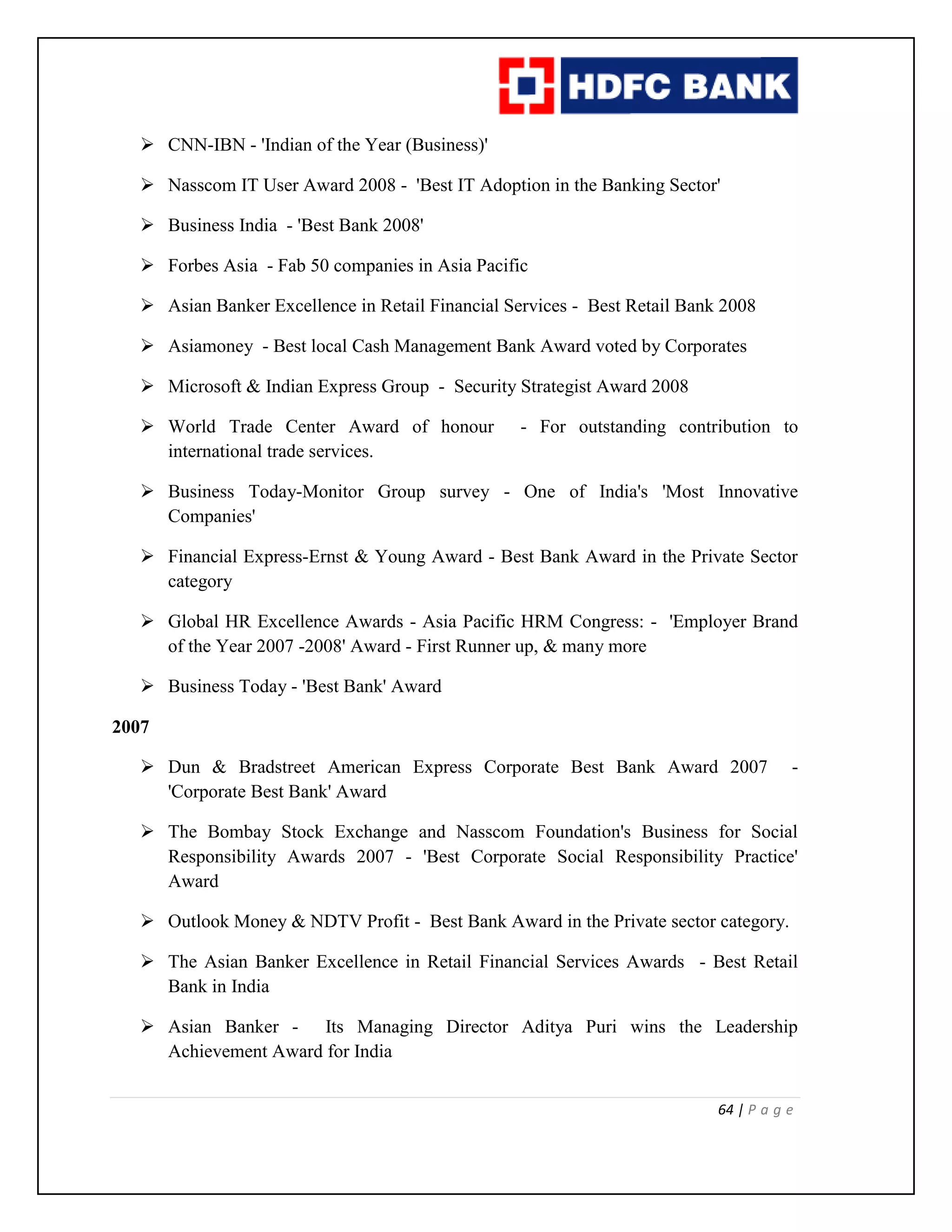 64 | P a g e
 CNN-IBN - 'Indian of the Year (Business)'
 Nasscom IT User Award 2008 - 'Best IT Adoption in the Banking Sector'
 Business India - 'Best Bank 2008'
 Forbes Asia - Fab 50 companies in Asia Pacific
 Asian Banker Excellence in Retail Financial Services - Best Retail Bank 2008
 Asiamoney - Best local Cash Management Bank Award voted by Corporates
 Microsoft & Indian Express Group - Security Strategist Award 2008
 World Trade Center Award of honour - For outstanding contribution to
international trade services.
 Business Today-Monitor Group survey - One of India's 'Most Innovative
Companies'
 Financial Express-Ernst & Young Award - Best Bank Award in the Private Sector
category
 Global HR Excellence Awards - Asia Pacific HRM Congress: - 'Employer Brand
of the Year 2007 -2008' Award - First Runner up, & many more
 Business Today - 'Best Bank' Award
2007
 Dun & Bradstreet American Express Corporate Best Bank Award 2007 -
'Corporate Best Bank' Award
 The Bombay Stock Exchange and Nasscom Foundation's Business for Social
Responsibility Awards 2007 - 'Best Corporate Social Responsibility Practice'
Award
 Outlook Money & NDTV Profit - Best Bank Award in the Private sector category.
 The Asian Banker Excellence in Retail Financial Services Awards - Best Retail
Bank in India
 Asian Banker - Its Managing Director Aditya Puri wins the Leadership
Achievement Award for India
 