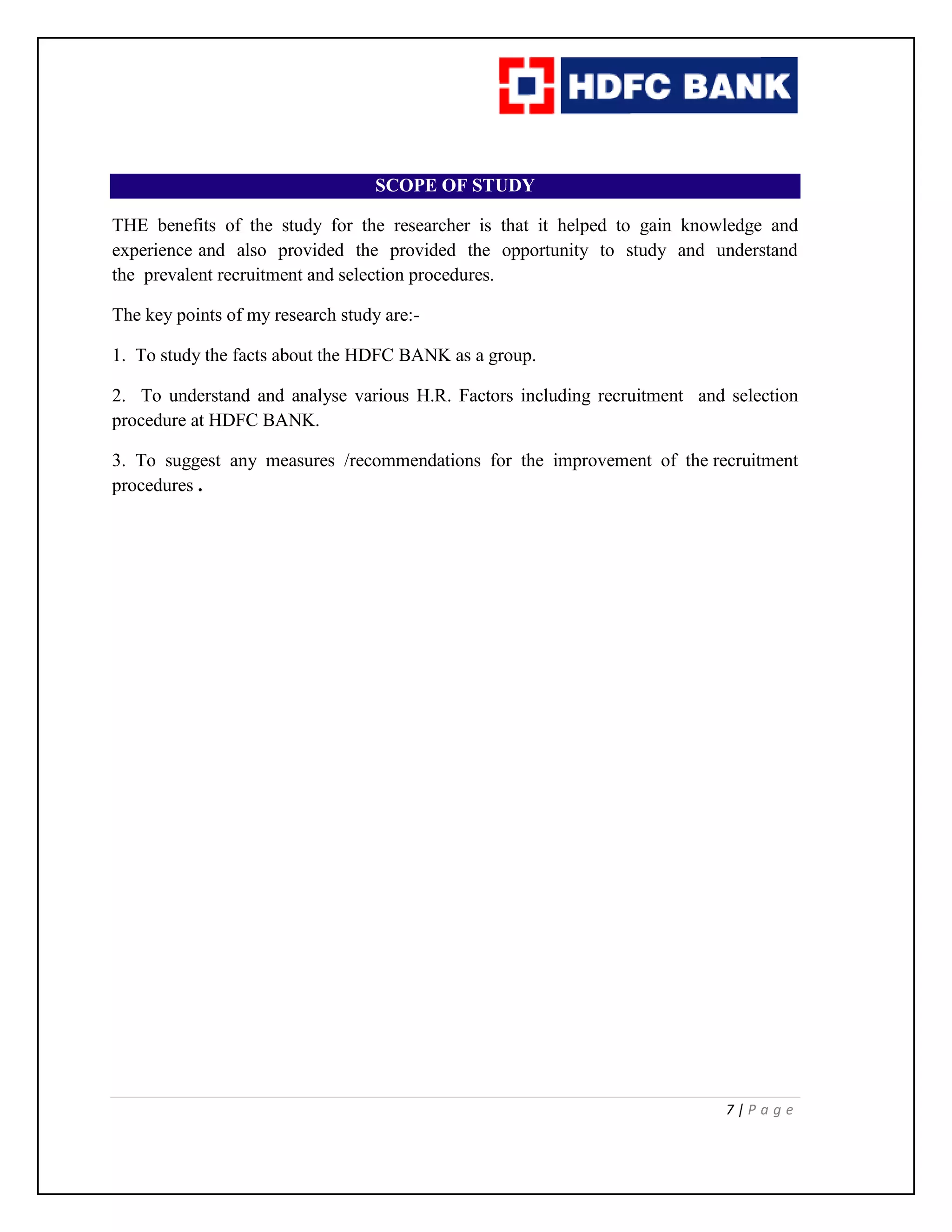7 | P a g e
SCOPE OF STUDY
THE benefits of the study for the researcher is that it helped to gain knowledge and
experience and also provided the provided the opportunity to study and understand
the prevalent recruitment and selection procedures.
The key points of my research study are:-
1. To study the facts about the HDFC BANK as a group.
2. To understand and analyse various H.R. Factors including recruitment and selection
procedure at HDFC BANK.
3. To suggest any measures /recommendations for the improvement of the recruitment
procedures .
 