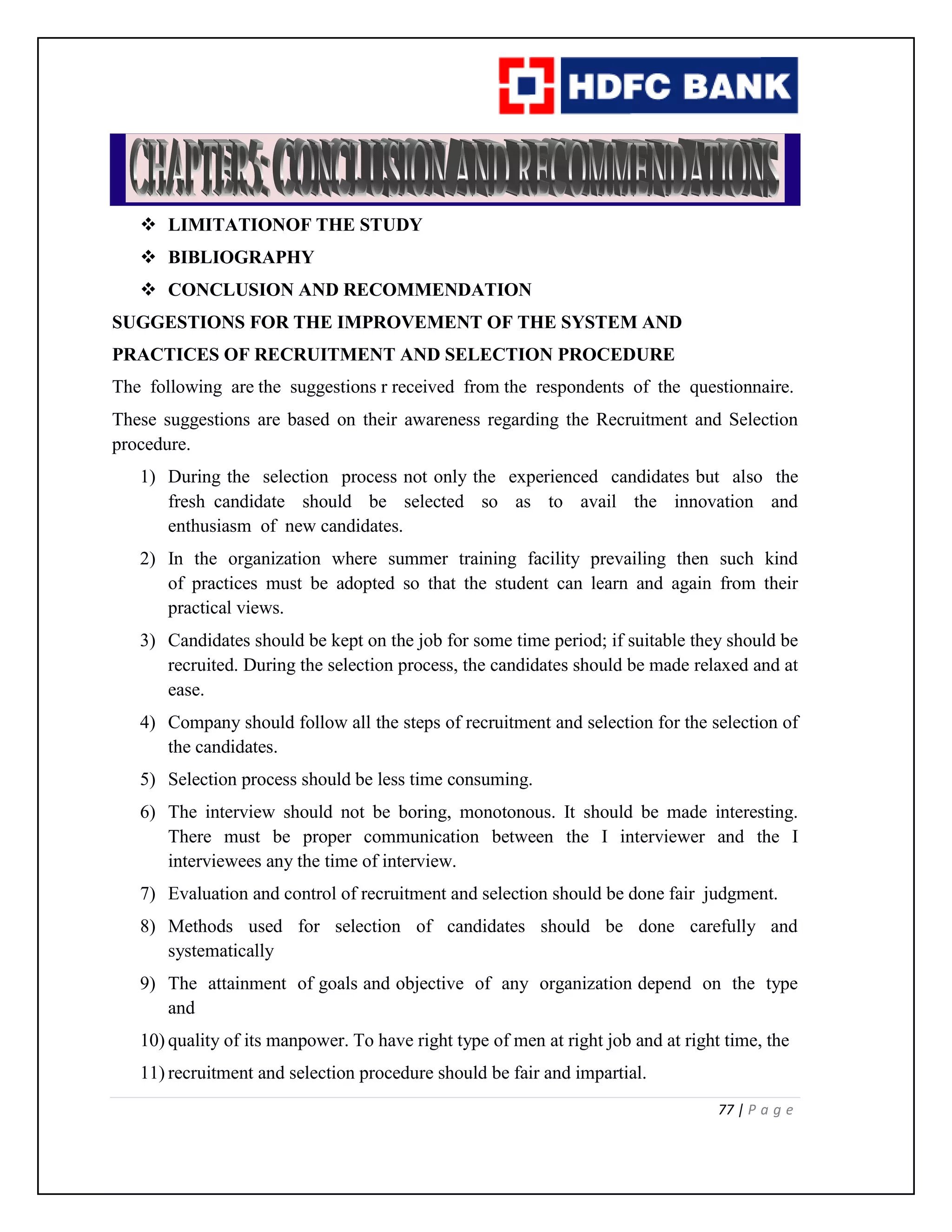 77 | P a g e
 LIMITATIONOF THE STUDY
 BIBLIOGRAPHY
 CONCLUSION AND RECOMMENDATION
SUGGESTIONS FOR THE IMPROVEMENT OF THE SYSTEM AND
PRACTICES OF RECRUITMENT AND SELECTION PROCEDURE
The following are the suggestions r received from the respondents of the questionnaire.
These suggestions are based on their awareness regarding the Recruitment and Selection
procedure.
1) During the selection process not only the experienced candidates but also the
fresh candidate should be selected so as to avail the innovation and
enthusiasm of new candidates.
2) In the organization where summer training facility prevailing then such kind
of practices must be adopted so that the student can learn and again from their
practical views.
3) Candidates should be kept on the job for some time period; if suitable they should be
recruited. During the selection process, the candidates should be made relaxed and at
ease.
4) Company should follow all the steps of recruitment and selection for the selection of
the candidates.
5) Selection process should be less time consuming.
6) The interview should not be boring, monotonous. It should be made interesting.
There must be proper communication between the I interviewer and the I
interviewees any the time of interview.
7) Evaluation and control of recruitment and selection should be done fair judgment.
8) Methods used for selection of candidates should be done carefully and
systematically
9) The attainment of goals and objective of any organization depend on the type
and
10) quality of its manpower. To have right type of men at right job and at right time, the
11) recruitment and selection procedure should be fair and impartial.
 