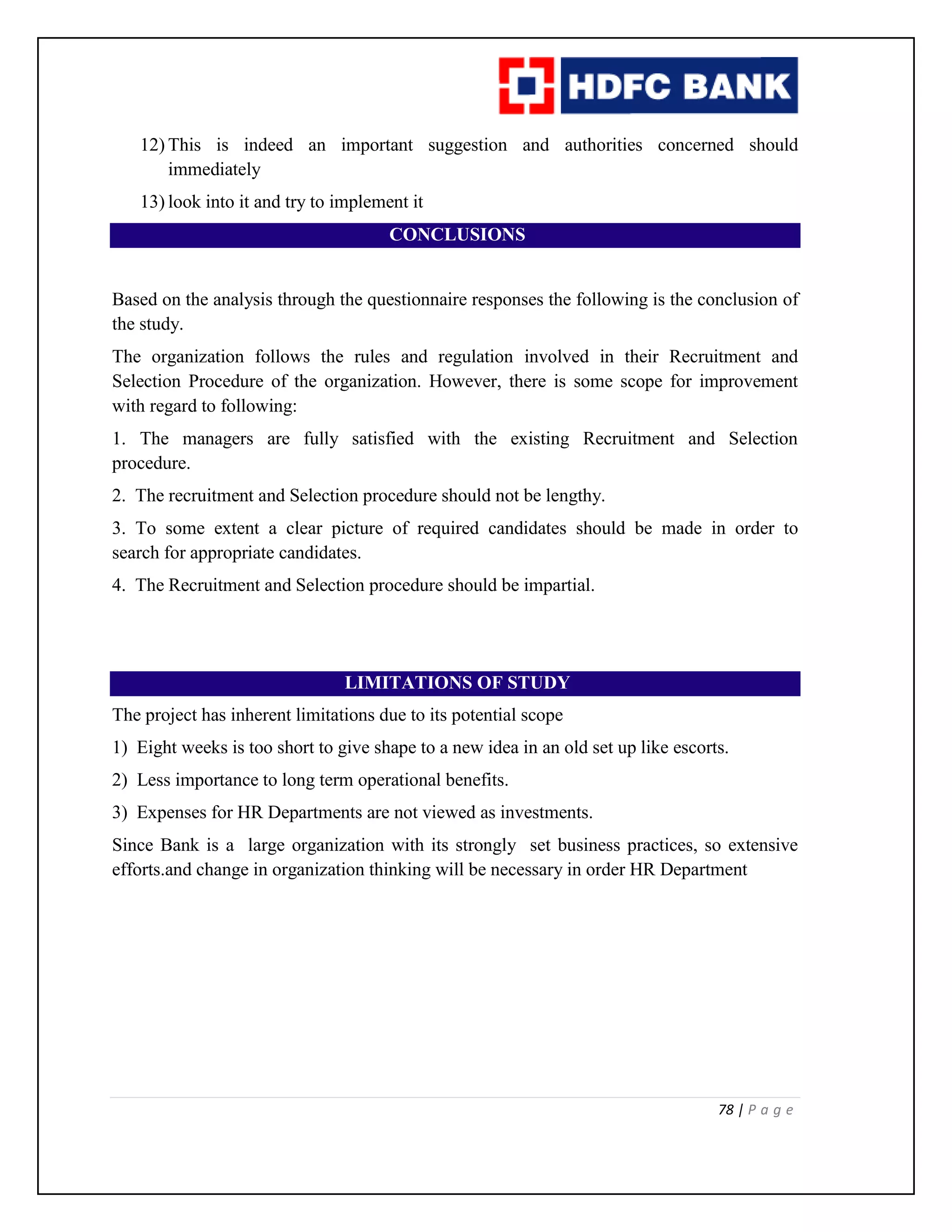 78 | P a g e
12) This is indeed an important suggestion and authorities concerned should
immediately
13) look into it and try to implement it
CONCLUSIONS
Based on the analysis through the questionnaire responses the following is the conclusion of
the study.
The organization follows the rules and regulation involved in their Recruitment and
Selection Procedure of the organization. However, there is some scope for improvement
with regard to following:
1. The managers are fully satisfied with the existing Recruitment and Selection
procedure.
2. The recruitment and Selection procedure should not be lengthy.
3. To some extent a clear picture of required candidates should be made in order to
search for appropriate candidates.
4. The Recruitment and Selection procedure should be impartial.
LIMITATIONS OF STUDY
The project has inherent limitations due to its potential scope
1) Eight weeks is too short to give shape to a new idea in an old set up like escorts.
2) Less importance to long term operational benefits.
3) Expenses for HR Departments are not viewed as investments.
Since Bank is a large organization with its strongly set business practices, so extensive
efforts.and change in organization thinking will be necessary in order HR Department
 