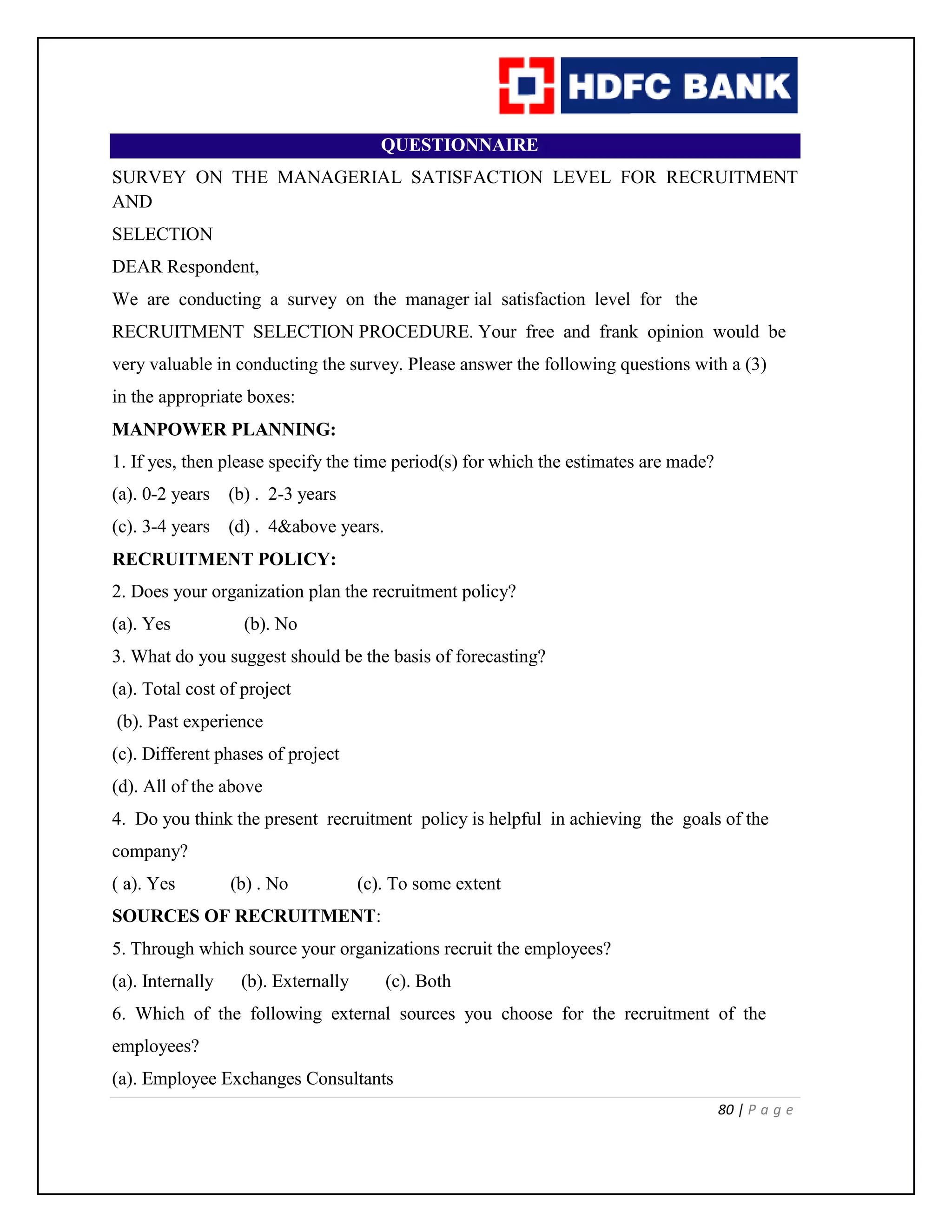 80 | P a g e
QUESTIONNAIRE
SURVEY ON THE MANAGERIAL SATISFACTION LEVEL FOR RECRUITMENT
AND
SELECTION
DEAR Respondent,
We are conducting a survey on the manager ial satisfaction level for the
RECRUITMENT SELECTION PROCEDURE. Your free and frank opinion would be
very valuable in conducting the survey. Please answer the following questions with a (3)
in the appropriate boxes:
MANPOWER PLANNING:
1. If yes, then please specify the time period(s) for which the estimates are made?
(a). 0-2 years (b) . 2-3 years
(c). 3-4 years (d) . 4&above years.
RECRUITMENT POLICY:
2. Does your organization plan the recruitment policy?
(a). Yes (b). No
3. What do you suggest should be the basis of forecasting?
(a). Total cost of project
(b). Past experience
(c). Different phases of project
(d). All of the above
4. Do you think the present recruitment policy is helpful in achieving the goals of the
company?
( a). Yes (b) . No (c). To some extent
SOURCES OF RECRUITMENT:
5. Through which source your organizations recruit the employees?
(a). Internally (b). Externally (c). Both
6. Which of the following external sources you choose for the recruitment of the
employees?
(a). Employee Exchanges Consultants
 