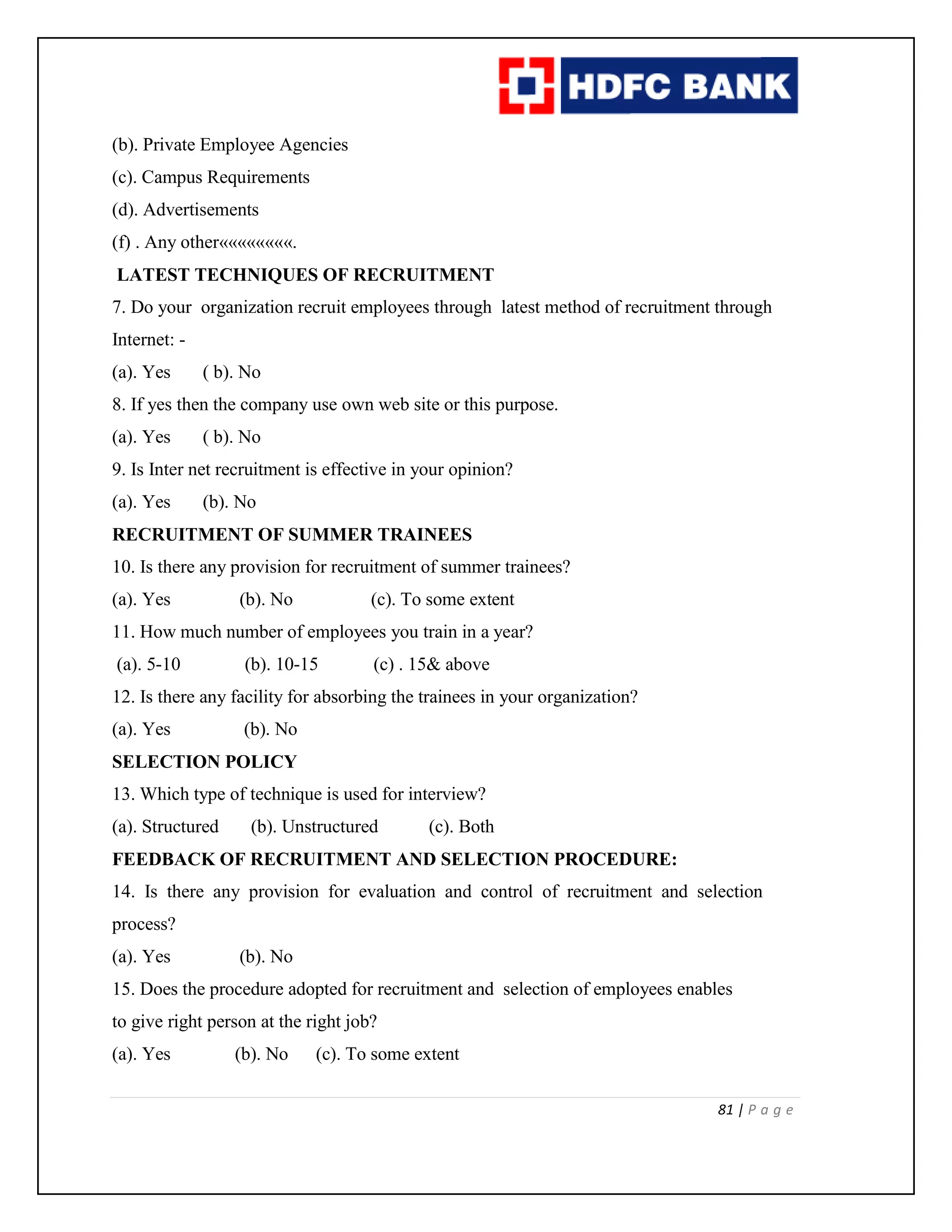 81 | P a g e
(b). Private Employee Agencies
(c). Campus Requirements
(d). Advertisements
(f) . Any other««««««««.
LATEST TECHNIQUES OF RECRUITMENT
7. Do your organization recruit employees through latest method of recruitment through
Internet: -
(a). Yes ( b). No
8. If yes then the company use own web site or this purpose.
(a). Yes ( b). No
9. Is Inter net recruitment is effective in your opinion?
(a). Yes (b). No
RECRUITMENT OF SUMMER TRAINEES
10. Is there any provision for recruitment of summer trainees?
(a). Yes (b). No (c). To some extent
11. How much number of employees you train in a year?
(a). 5-10 (b). 10-15 (c) . 15& above
12. Is there any facility for absorbing the trainees in your organization?
(a). Yes (b). No
SELECTION POLICY
13. Which type of technique is used for interview?
(a). Structured (b). Unstructured (c). Both
FEEDBACK OF RECRUITMENT AND SELECTION PROCEDURE:
14. Is there any provision for evaluation and control of recruitment and selection
process?
(a). Yes (b). No
15. Does the procedure adopted for recruitment and selection of employees enables
to give right person at the right job?
(a). Yes (b). No (c). To some extent
 