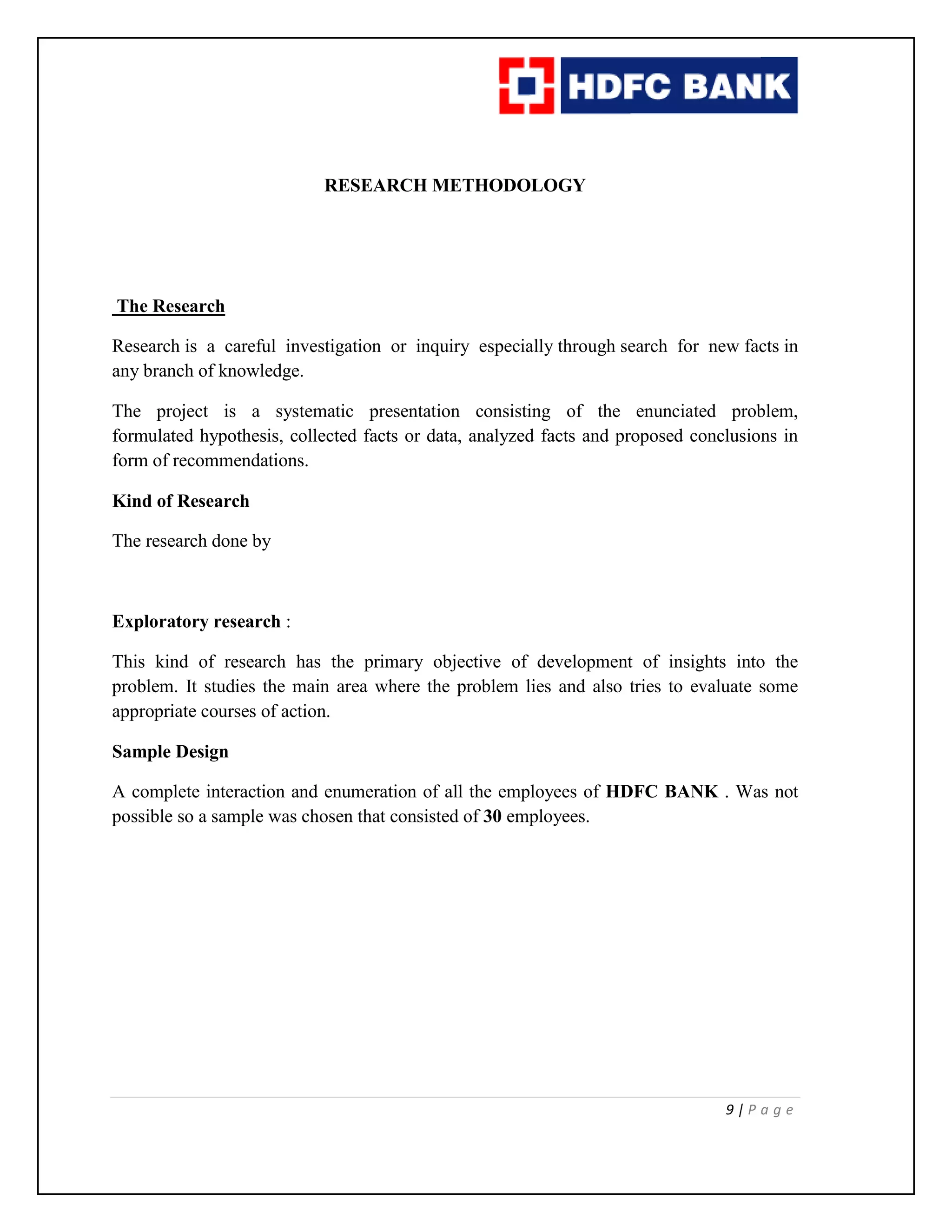 9 | P a g e
RESEARCH METHODOLOGY
The Research
Research is a careful investigation or inquiry especially through search for new facts in
any branch of knowledge.
The project is a systematic presentation consisting of the enunciated problem,
formulated hypothesis, collected facts or data, analyzed facts and proposed conclusions in
form of recommendations.
Kind of Research
The research done by
Exploratory research :
This kind of research has the primary objective of development of insights into the
problem. It studies the main area where the problem lies and also tries to evaluate some
appropriate courses of action.
Sample Design
A complete interaction and enumeration of all the employees of HDFC BANK . Was not
possible so a sample was chosen that consisted of 30 employees.
 
