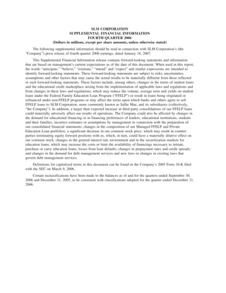 SLM CORPORATION
                             SUPPLEMENTAL FINANCIAL INFORMATION
                                         FOURTH QUARTER 2006
                  (Dollars in millions, except per share amounts, unless otherwise stated)
    The following supplemental information should be read in connection with SLM Corporation’s (the
“Company”) press release of fourth quarter 2006 earnings, dated January 18, 2007.
     This Supplemental Financial Information release contains forward-looking statements and information
that are based on management’s current expectations as of the date of this document. When used in this report,
the words “anticipate,” “believe,” “estimate,” “intend” and “expect” and similar expressions are intended to
identify forward-looking statements. These forward-looking statements are subject to risks, uncertainties,
assumptions and other factors that may cause the actual results to be materially different from those reflected
in such forward-looking statements. These factors include, among others, changes in the terms of student loans
and the educational credit marketplace arising from the implementation of applicable laws and regulations and
from changes in these laws and regulations, which may reduce the volume, average term and yields on student
loans under the Federal Family Education Loan Program (“FFELP”) or result in loans being originated or
refinanced under non-FFELP programs or may affect the terms upon which banks and others agree to sell
FFELP loans to SLM Corporation, more commonly known as Sallie Mae, and its subsidiaries (collectively,
“the Company”). In addition, a larger than expected increase in third party consolidations of our FFELP loans
could materially adversely affect our results of operations. The Company could also be affected by changes in
the demand for educational financing or in financing preferences of lenders, educational institutions, students
and their families; incorrect estimates or assumptions by management in connection with the preparation of
our consolidated financial statements; changes in the composition of our Managed FFELP and Private
Education Loan portfolios; a significant decrease in our common stock price, which may result in counter-
parties terminating equity forward positions with us, which, in turn, could have a materially dilutive effect on
our common stock; changes in the general interest rate environment and in the securitization markets for
education loans, which may increase the costs or limit the availability of financings necessary to initiate,
purchase or carry education loans; losses from loan defaults; changes in prepayment rates and credit spreads;
and changes in the demand for debt management services and new laws or changes in existing laws that
govern debt management services.
     Definitions for capitalized terms in this document can be found in the Company’s 2005 Form 10-K filed
with the SEC on March 9, 2006.
    Certain reclassifications have been made to the balances as of and for the quarters ended September 30,
2006 and December 31, 2005, to be consistent with classifications adopted for the quarter ended December 31,
2006.
 