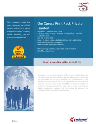 1 | Page
Om Xpress Print Pack Private
Limited
Registered / Administration Office
1-1-40/1, Vasavi Towers, S. D. Road, Secunderabad – 500 003,
Andhra Pradesh
Tel: +91 40 3048 2289
Mob: +91 96663 56328, +91 92465 72289, +91 94924 34675
Email: hanu@xpressprintpack.com
Website: www.xpressprintpack.com
Manufacturing Facilities : Hyderabad, Andhra Pradesh
List of Branches : None
This corporate profile has
been prepared by CRISIL
Limited. CRISIL is a global
analytical company providing
ratings, research, risk and
policy advisory services.
Report prepared and valid as on: July 30, 2012
This report has been prepared by CRISIL Limited (CRISIL) based on
the information provided to CRISIL by the organization. CRISIL does
not guarantee the accuracy, adequacy or completeness of any
information in the report and is not responsible for any errors or
omissions. It is especially stated that CRISIL, its Directors, employees
and others associated with the report do not have any financial
liability whatsoever including but not limited to attorney’s or
consultant’s fees to the users of this report
 