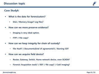 forensicinsight.org Page 21 / 21
Discussion topic
Case Studyk
 What is the data for forensicators?
 Disk / Memory Image? Log files?
 How can we more preserve evidence?
• Imaging is very ideal option.
• FTP? / File copy?
 How can we keep integrity for chain of custody?
• File Hash? / Documents(kind of agreements?) / Burning CD?
 How can we acquire field device?
• Router, Gateway, Switch, Home network device, even SCADA?
• Forensic Acquisition tools? / DD? / file copy? / Cold imaging?
 
