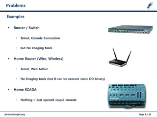 forensicinsight.org Page 8 / 21
Problems
Examples
 Router / Switch
• Telnet, Console Connection
• But No Imaging tools
 Home Router (Wire, Wireless)
• Telnet, Web Admin
• No Imaging tools (but It can be execute static DD binary)
 Home SCADA
• Nothing !! Just opened stupid console
 