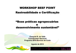 WORKSHOP BEEF POINT
Rastreabilidade e Certificação


‘‘Boas práticas agropecuárias
               e
desenvolvimento sustentável’’


            Ezequiel R. do Valle
          Coordenador Nacional
      Programa BPA-Bovinos de Corte

             Agosto de 2012
 