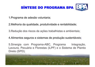 SÍNTESE DO PROGRAMA BPA


1.  rograma de adesão voluntaria;
  P

2.  elhoria da qualidade, produtividade e rentabilidade;
  M

3.  edução dos riscos de ações trabalhistas e ambientais;
  R

4.  limentos seguros e sistemas de produção sustentáveis;
  A

5.  inergia com Programa-ABC, Programa
  S                                             Integração,
Lavoura, Pecuária e Florestas (iLPF) e o Sistema de Plantio
Direto (SPD);
 