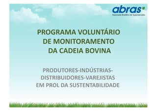 PROGRAMA	
  VOLUNTÁRIO	
  	
  
 DE	
  MONITORAMENTO	
  
  	
  DA	
  CADEIA	
  BOVINA	
  

  PRODUTORES-­‐INDÚSTRIAS-­‐
 DISTRIBUIDORES-­‐VAREJISTAS	
  	
  
EM	
  PROL	
  DA	
  SUSTENTABILIDADE	
  
 