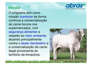  	
  MISSÃO	
  
   O programa tem como
   missão monitorar de forma
   contínua a comercialização
   de carne bovina nos
   supermercados, com
   segurança alimentar e
   respeito ao meio ambiente,
   atuando principalmente
   contra o abate clandestino e
   a comercialização de carne
   ilegal proveniente do
   território da Amazônia.

                                  Foto:	
  	
  Nelore	
  -­‐	
  	
  Arquivo	
  CNPC	
  
 