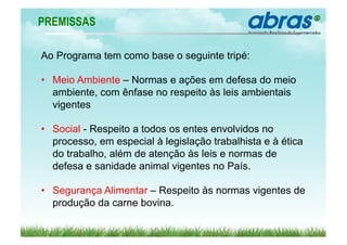 PREMISSAS

Ao Programa tem como base o seguinte tripé:

•  Meio Ambiente – Normas e ações em defesa do meio
   ambiente, com ênfase no respeito às leis ambientais
   vigentes

•  Social - Respeito a todos os entes envolvidos no
   processo, em especial à legislação trabalhista e à ética
   do trabalho, além de atenção às leis e normas de
   defesa e sanidade animal vigentes no País.

•  Segurança Alimentar – Respeito às normas vigentes de
   produção da carne bovina.
 