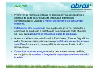 OBJETIVOS


  Promover as melhores práticas na Cadeia Bovina, respeitando a
   atuação de cada setor envolvido (produção-distribuição-
   comercialização), visando o melhor atendimento ao consumidor
   brasileiro.
  Estabelecer elos de parceria com órgãos do governo, entidades e
   empresas de produção e distribuição de animais de corte atuantes
   no País, para aprimorar os processos legais de produção.
  Apoiar a melhoria dos trabalhos dos Produtores, Plantas Frigoríficas
   e dos Supermercados, oferecendo a possibilidade de monitoramento
   voluntário dos mesmos, para qualificar ainda mais todos os elos
   dessa cadeia.
  Comunicar todos os avanços obtidos pela cadeia bovina no País,
   com objetivo de valorizar a imagem da mesma perante o consumidor
   brasileiro.
 