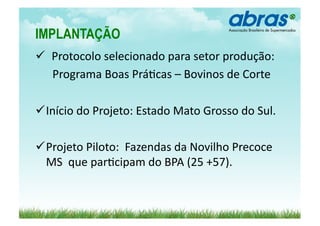 IMPLANTAÇÃO	
  
 	
  Protocolo	
  selecionado	
  para	
  setor	
  produção:	
  
               	
  
	
  	
  	
  	
  	
  	
  Programa	
  Boas	
  Prá>cas	
  –	
  Bovinos	
  de	
  Corte	
  

  nício	
  do	
  Projeto:	
  Estado	
  Mato	
  Grosso	
  do	
  Sul.	
  
 I

  rojeto	
  Piloto:	
  	
  Fazendas	
  da	
  Novilho	
  Precoce	
  
 P
 MS	
  	
  que	
  par>cipam	
  do	
  BPA	
  (25	
  +57).	
  
 