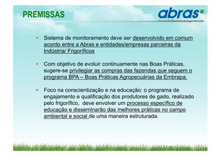 PREMISSAS

    Sistema de monitoramento deve ser desenvolvido em comum
     acordo entre a Abras e entidades/empresas parceiras da
     Indústria/ Frigoríficos

    Com objetivo de evoluir continuamente nas Boas Práticas,
     sugere-se privilegiar as compras das fazendas que seguem o
     programa BPA – Boas Práticas Agropecuárias da Embrapa.

    Foco na conscientização e na educação: o programa de
     engajamento e qualificação dos produtores de gado, realizado
     pelo frigorífico, deve envolver um processo específico de
     educação e disseminarão das melhores práticas no campo
     ambiental e social de uma maneira estruturada.
 