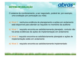 SISTEMA DE AVALIAÇÃO      	
  
O sistema de monitoramento, a ser negociado, poderá ter, por exemplo,
   uma avaliação por pontuação (ou nota)


a)  Nível 0 : nenhuma evidência de planejamento e ações em andamento
    está disponível para atender ao requisito no momento da auditoria

b)  Nível 1: requisito encontra-se satisfatoriamente planejado, contudo não
    há ainda evidências de ações de implementação em andamento

c)  Nível 2: requisito encontra-se satisfatoriamente planejado e ações de
    implementação estão em andamento

d)  Nível 3: requisito encontra-se satisfatoriamente implementado
 