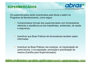 SUPERMERCADOS

 Os supermercados serão incentivados pela Abras a aderir ao
 Programa de Monitoramento, como segue:

      Compromissos formais dos supermercados com fornecedores
       referente a obediência as leis trabalhistas, ambientais, de saúde
       e segurança.


      Incentivar que Boas Práticas de fornecedores também sejam
       informadas


      Incentivar as Boas Práticas nas compras, na manipulação da
       carne bovina e na exposição, promoção e precificação da
       mesma (Cartilha para Supermercados)
 