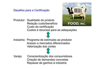 Desafios para a Certificação


Produtor: Qualidade do produto
          Relação custo/beneficio
          Custo da certificação
          Custos e recursos para as adequações


Indústria: Programa de estímulos ao produtor
           Acesso a mercados diferenciados
           Valorização dos cortes


Varejo.   Conscientização dos consumidores
          Criação de demandas concretas
          Repasse de ganhos à indústria
 