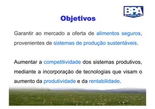 Objetivos

Garantir ao mercado a oferta de alimentos seguros,
provenientes de sistemas de produção sustentáveis.


Aumentar a competitividade dos sistemas produtivos,
mediante a incorporaçào de tecnologias que visam o
aumento da produtividade e da rentabilidade.
 