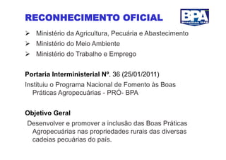 RECONHECIMENTO OFICIAL
  Ministério da Agricultura, Pecuária e Abastecimento
  Ministério do Meio Ambiente
  Ministério do Trabalho e Emprego


Portaria Interministerial Nº. 36 (25/01/2011)
Instituiu o Programa Nacional de Fomento às Boas
   Práticas Agropecuárias - PRÓ- BPA


Objetivo Geral
Desenvolver e promover a inclusão das Boas Práticas
 Agropecuárias nas propriedades rurais das diversas
 cadeias pecuárias do país.
 