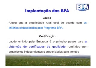 Implantação das BPA
                          Laudo
Atesta que a propriedade rural está de acordo com os
critérios estabelecidos pelo Programa BPA.


                       Certificação
Laudo emitido pela Embrapa é o primeiro passo para a
obtenção de certificados de qualidade, emitidos por
organismos independentes e credenciados pelo Inmetro
 