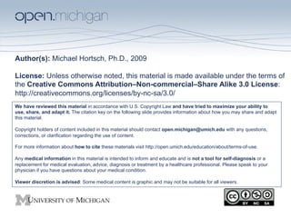 Author(s): Michael Hortsch, Ph.D., 2009

License: Unless otherwise noted, this material is made available under the terms of
the Creative Commons Attribution–Non-commercial–Share Alike 3.0 License:
http://creativecommons.org/licenses/by-nc-sa/3.0/
We have reviewed this material in accordance with U.S. Copyright Law and have tried to maximize your ability to
use, share, and adapt it. The citation key on the following slide provides information about how you may share and adapt
this material.

Copyright holders of content included in this material should contact open.michigan@umich.edu with any questions,
corrections, or clarification regarding the use of content.

For more information about how to cite these materials visit http://open.umich.edu/education/about/terms-of-use.

Any medical information in this material is intended to inform and educate and is not a tool for self-diagnosis or a
replacement for medical evaluation, advice, diagnosis or treatment by a healthcare professional. Please speak to your
physician if you have questions about your medical condition.

Viewer discretion is advised: Some medical content is graphic and may not be suitable for all viewers.
 