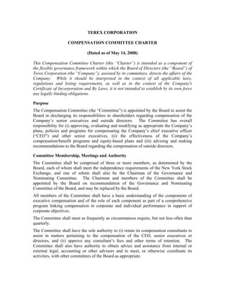 TEREX CORPORATION

                   COMPENSATION COMMITTEE CHARTER

                              (Dated as of May 14, 2008)

This Compensation Committee Charter (this “Charter”) is intended as a component of
the flexible governance framework within which the Board of Directors (the “Board”) of
Terex Corporation (the “Company”), assisted by its committees, directs the affairs of the
Company. While it should be interpreted in the context of all applicable laws,
regulations and listing requirements, as well as in the context of the Company's
Certificate of Incorporation and By Laws, it is not intended to establish by its own force
any legally binding obligations.

Purpose
The Compensation Committee (the “Committee”) is appointed by the Board to assist the
Board in discharging its responsibilities to shareholders regarding compensation of the
Company’s senior executives and outside directors. The Committee has overall
responsibility for (i) approving, evaluating and modifying as appropriate the Company’s
plans, policies and programs for compensating the Company’s chief executive officer
(“CEO”) and other senior executives, (ii) the effectiveness of the Company’s
compensation/benefit programs and equity-based plans and (iii) advising and making
recommendations to the Board regarding the compensation of outside directors.

Committee Membership, Meetings and Authority
The Committee shall be comprised of three or more members, as determined by the
Board, each of whom shall meet the independence requirements of the New York Stock
Exchange, and one of whom shall also be the Chairman of the Governance and
Nominating Committee. The Chairman and members of the Committee shall be
appointed by the Board on recommendation of the Governance and Nominating
Committee of the Board, and may be replaced by the Board.
All members of the Committee shall have a basic understanding of the components of
executive compensation and of the role of each component as part of a comprehensive
program linking compensation to corporate and individual performance in support of
corporate objectives.
The Committee shall meet as frequently as circumstances require, but not less often than
quarterly.
The Committee shall have the sole authority to (i) retain its compensation consultants to
assist in matters pertaining to the compensation of the CEO, senior executives or
directors, and (ii) approve any consultant’s fees and other terms of retention. The
Committee shall also have authority to obtain advice and assistance from internal or
external legal, accounting or other advisors and to meet, or otherwise coordinate its
activities, with other committees of the Board as appropriate.
 