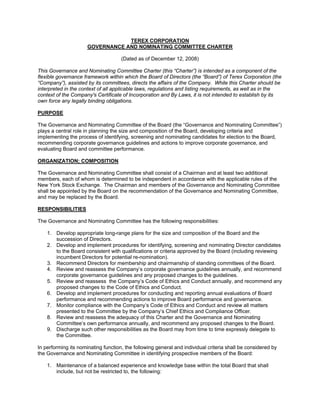 TEREX CORPORATION
                      GOVERNANCE AND NOMINATING COMMITTEE CHARTER

                                     (Dated as of December 12, 2008)

This Governance and Nominating Committee Charter (this “Charter”) is intended as a component of the
flexible governance framework within which the Board of Directors (the “Board”) of Terex Corporation (the
“Company”), assisted by its committees, directs the affairs of the Company. While this Charter should be
interpreted in the context of all applicable laws, regulations and listing requirements, as well as in the
context of the Company's Certificate of Incorporation and By Laws, it is not intended to establish by its
own force any legally binding obligations.

PURPOSE

The Governance and Nominating Committee of the Board (the “Governance and Nominating Committee”)
plays a central role in planning the size and composition of the Board, developing criteria and
implementing the process of identifying, screening and nominating candidates for election to the Board,
recommending corporate governance guidelines and actions to improve corporate governance, and
evaluating Board and committee performance.

ORGANIZATION; COMPOSITION

The Governance and Nominating Committee shall consist of a Chairman and at least two additional
members, each of whom is determined to be independent in accordance with the applicable rules of the
New York Stock Exchange. The Chairman and members of the Governance and Nominating Committee
shall be appointed by the Board on the recommendation of the Governance and Nominating Committee,
and may be replaced by the Board.

RESPONSIBILITIES

The Governance and Nominating Committee has the following responsibilities:

    1. Develop appropriate long-range plans for the size and composition of the Board and the
       succession of Directors.
    2. Develop and implement procedures for identifying, screening and nominating Director candidates
       to the Board consistent with qualifications or criteria approved by the Board (including reviewing
       incumbent Directors for potential re-nomination).
    3. Recommend Directors for membership and chairmanship of standing committees of the Board.
    4. Review and reassess the Company’s corporate governance guidelines annually, and recommend
       corporate governance guidelines and any proposed changes to the guidelines.
    5. Review and reassess the Company’s Code of Ethics and Conduct annually, and recommend any
       proposed changes to the Code of Ethics and Conduct.
    6. Develop and implement procedures for conducting and reporting annual evaluations of Board
       performance and recommending actions to improve Board performance and governance.
    7. Monitor compliance with the Company’s Code of Ethics and Conduct and review all matters
       presented to the Committee by the Company’s Chief Ethics and Compliance Officer.
    8. Review and reassess the adequacy of this Charter and the Governance and Nominating
       Committee’s own performance annually, and recommend any proposed changes to the Board.
    9. Discharge such other responsibilities as the Board may from time to time expressly delegate to
       the Committee.

In performing its nominating function, the following general and individual criteria shall be considered by
the Governance and Nominating Committee in identifying prospective members of the Board:

    1. Maintenance of a balanced experience and knowledge base within the total Board that shall
       include, but not be restricted to, the following:
 