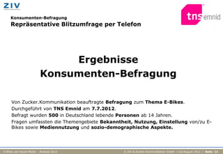 Konsumenten-Befragung
     Repräsentative Blitzumfrage per Telefon




                               Ergebnisse
                          Konsumenten-Befragung

     Von Zucker.Kommunikation beauftragte Befragung zum Thema E-Bikes.
     Durchgeführt von TNS Emnid am 7.7.2012.
     Befragt wurden 500 in Deutschland lebende Personen ab 14 Jahren.
     Fragen umfassten die Themengebiete Bekanntheit, Nutzung, Einstellung von/zu E-
     Bikes sowie Mediennutzung und sozio-demographische Aspekte.




E-Bikes und Social Media - Analyse 2012         © ZIV & Zucker.Kommunikation GmbH | Juli/August 2012 | Seite 13
 