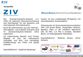 Kurzprofile




    Der    Zweirad-Industrie-Verband     e.V.   Zucker. ist eine unabhängige PR-Agentur mit
    (ZIV) ist nationale Interessenvertretung    internationalem Kundenstamm.
    und Dienstleister für die deutsche und
    internationale Fahrradindustrie.            Schwerpunkt ist Konsumentenkommunikation
    Rund 80 Unternehmen aus der Fahrrad-,       (PR) und Social Media. Viertgrößte Lifestyle-
                                                         *


    Fahrradteile- und Zubehör-Industrie sind    Agentur, Platz 17 der mittleren Agenturen
    im    Zweirad-Industrie-Verband    (ZIV)    (bis 30 MA). 2,5 Mio € Umsatz, Standort
    organisiert.                                Berlin, 23 festangestellte Mitarbeiter.
    Im motorisierten Bereich sind Firmen
    Mitglied   im  ZIV, die   motorisierte      Geschäftsführer:         Matthias            Bonjer,           Oliver
    Zweiräder und drei- und vierrädrige         Kottwitz
    Kraftfahrzeuge wie Trikes und Quads
    anbieten.


    Geschäftsführer: Siegfried Neuberger
                                                                              *Deutsches Agenturranking (PR), April 2012


E-Bikes und Social Media - Analyse 2012              © ZIV & Zucker.Kommunikation GmbH | Juli/August 2012 | Seite 19
 