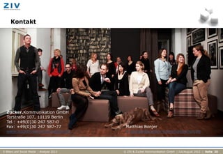 Kontakt




  Zucker.Kommunikation GmbH
  Torstraße 107, 10119 Berlin
  Tel.: +49(0)30 247 587-0
  Fax: +49(0)30 247 587-77                 Matthias Bonjer
  www.zucker-kommunikation.de              m.bonjer@zucker-kommunikation.de



E-Bikes und Social Media - Analyse 2012   © ZIV & Zucker.Kommunikation GmbH | Juli/August 2012 | Seite 20
 