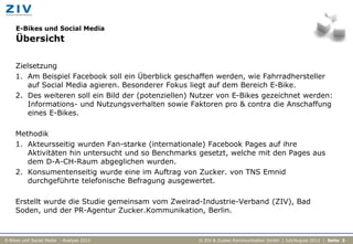 E-Bikes und Social Media
    Übersicht

    Zielsetzung
    1. Am Beispiel Facebook soll ein Überblick geschaffen werden, wie Fahrradhersteller
        auf Social Media agieren. Besonderer Fokus liegt auf dem Bereich E-Bike.
    2. Des weiteren soll ein Bild der (potenziellen) Nutzer von E-Bikes gezeichnet werden:
        Informations- und Nutzungsverhalten sowie Faktoren pro & contra die Anschaffung
        eines E-Bikes.

    Methodik
    1. Akteursseitig wurden Fan-starke (internationale) Facebook Pages auf ihre
       Aktivitäten hin untersucht und so Benchmarks gesetzt, welche mit den Pages aus
       dem D-A-CH-Raum abgeglichen wurden.
    2. Konsumentenseitig wurde eine im Auftrag von Zucker. von TNS Emnid
       durchgeführte telefonische Befragung ausgewertet.

    Erstellt wurde die Studie gemeinsam vom Zweirad-Industrie-Verband (ZIV), Bad
    Soden, und der PR-Agentur Zucker.Kommunikation, Berlin.



E-Bikes und Social Media - Analyse 2012              © ZIV & Zucker.Kommunikation GmbH | Juli/August 2012 | Seite 3
 
