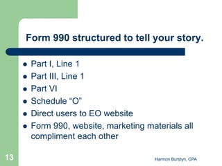 Form 990 structured to tell your story.

        Part I, Line 1
        Part III, Line 1
        Part VI
        Schedule “O”
        Direct users to EO website
        Form 990, website, marketing materials all
         compliment each other

13                                       Harmon Burstyn, CPA
 