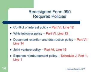 Redesigned Form 990
                      Required Policies

        Conflict of interest policy – Part VI, Line 12
        Whistleblower policy – Part VI, Line 13
        Document retention and destruction policy – Part VI,
         Line 14
        Joint venture policy – Part VI, Line 16
        Expense reimbursement policy – Schedule J, Part 1,
         Line 1

14                                                 Harmon Burstyn, CPA
 