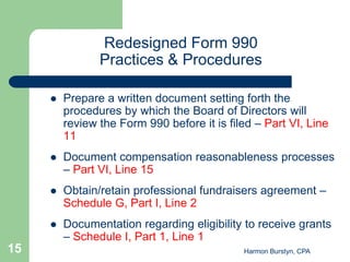 Redesigned Form 990
                Practices & Procedures

        Prepare a written document setting forth the
         procedures by which the Board of Directors will
         review the Form 990 before it is filed – Part VI, Line
         11
        Document compensation reasonableness processes
         – Part VI, Line 15
        Obtain/retain professional fundraisers agreement –
         Schedule G, Part I, Line 2
        Documentation regarding eligibility to receive grants
         – Schedule I, Part 1, Line 1
15                                           Harmon Burstyn, CPA
 