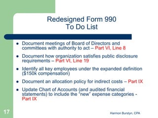 Redesigned Form 990
                          To Do List

        Document meetings of Board of Directors and
         committees with authority to act – Part VI, Line 8
        Document how organization satisfies public disclosure
         requirements – Part VI, Line 19
        Identify all key employees under the expanded definition
         ($150k compensation)
        Document an allocation policy for indirect costs – Part IX
        Update Chart of Accounts (and audited financial
         statements) to include the “new” expense categories -
         Part IX

17                                                 Harmon Burstyn, CPA
 