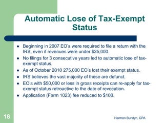 Automatic Lose of Tax-Exempt
                    Status

        Beginning in 2007 EO’s were required to file a return with the
         IRS, even if revenues were under $25,000.
        No filings for 3 consecutive years led to automatic lose of tax-
         exempt status.
        As of October 2010 275,000 EO’s lost their exempt status.
        IRS believes the vast majority of these are defunct.
        EO’s with $50,000 or less in gross receipts can re-apply for tax-
         exempt status retroactive to the date of revocation.
        Application (Form 1023) fee reduced to $100.



18                                                     Harmon Burstyn, CPA
 