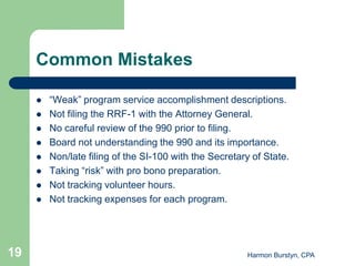 Common Mistakes

        “Weak” program service accomplishment descriptions.
        Not filing the RRF-1 with the Attorney General.
        No careful review of the 990 prior to filing.
        Board not understanding the 990 and its importance.
        Non/late filing of the SI-100 with the Secretary of State.
        Taking “risk” with pro bono preparation.
        Not tracking volunteer hours.
        Not tracking expenses for each program.




19                                                      Harmon Burstyn, CPA
 