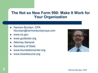 The Not so New Form 990: Make It Work for
                Your Organization

       Harmon Burstyn, CPA
        hburstyn@harmonburstyncpa.com
       www.irs.gov
       www.guidestar.org
       Attorney General
       Secretary of State
       www.foundationcenter.org
       www.boardsource.org




5                                       Harmon Burstyn, CPA
 